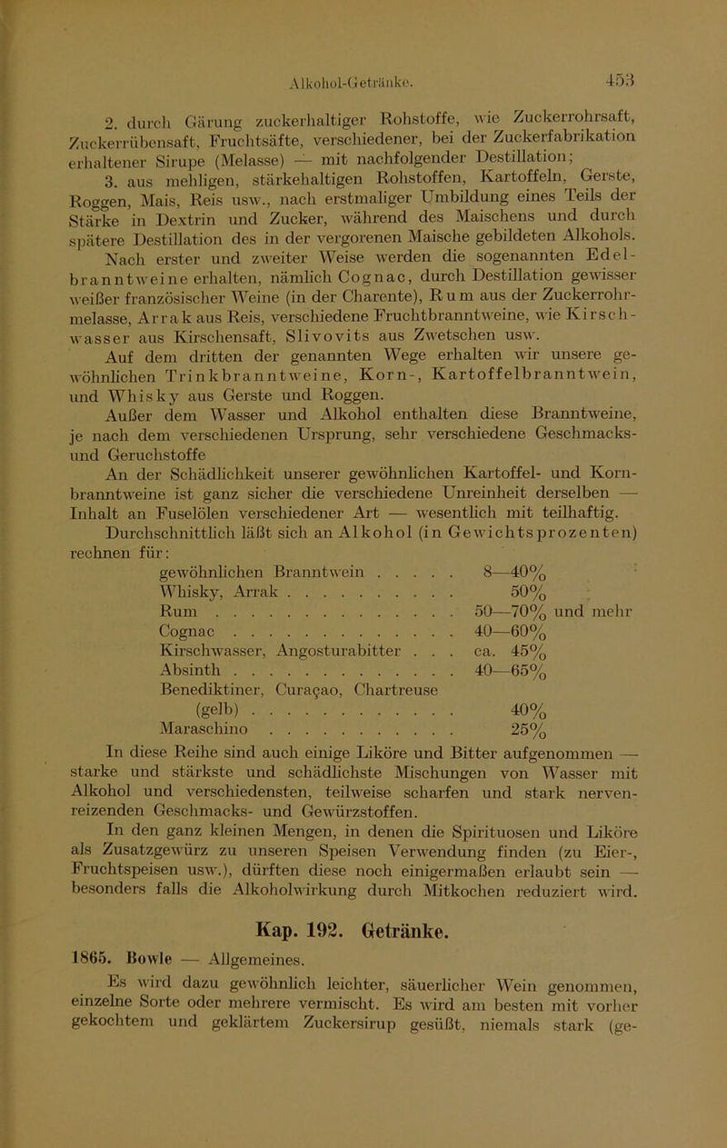 2. durch Gärung zuckerhaltiger Rohstoffe, wie Zuckerrohrsaft, Zuckerrübensaft, Fruchtsäfte, verschiedener, bei der Zuckerfabrikation erhaltener Sirupe (Melasse) -— mit nachfolgender Destillation, 3. aus mehligen, stärkehaltigen Rohstoffen, Kartoffeln, Geiste, Roggen, Mais, Reis usw., nach erstmaliger Umbildung eines Teils der Stärke in Dextrin und Zucker, während des Maischens und durch spätere Destillation des in der vergorenen Maische gebildeten Alkohols. Nach erster und zweiter Weise werden die sogenannten Ed el- brann twei ne erhalten, nämlich Cognac, durch Destillation gewisser weißer französischer Weine (in der Charente), Rum aus der Zuckerrohr- melasse, Arrak aus Reis, verschiedene Fruchtbranntweine, wie Kirsch- wasser aus Kirschensaft, Slivovits aus Zwetschen usw. Auf dem dritten der genannten Wege erhalten wir unsere ge- wöhnlichen Trinkbranntweine, Korn-, Kartoffelbranntwein, und Whisky aus Gerste und Roggen. Außer dem Wasser und Alkohol enthalten diese Branntweine, je nach dem verschiedenen Ursprung, sehr verschiedene Geschmacks- und Geruchstoffe An der Schädlichkeit unserer gewöhnlichen Kartoffel- und Korn- branntweine ist ganz sicher die verschiedene Unreinheit derselben — Inhalt an Fuselölen verschiedener Art — wesentlich mit teilhaftig. Durchschnittlich läßt sich an Alkohol (in Gewichtsprozenten) rechnen für: gewöhnlichen Branntwein 8-40% Whisky, Arrak 50% Rum 50—70% und mehr Cognac 40—60% Kirschwasser, Angosturabitter . . . ca. 45% Absinth Benediktiner, Curagao, Chartreuse 40—65% (gelb) 40% Maraschino 25% In diese Reihe sind auch einige Liköre und Bitter aufgenommen — starke und stärkste und schädlichste Mischungen von Wasser mit Alkohol und verschiedensten, teilweise scharfen und stark nerven- reizenden Geschmacks- und Gewürzstoffen. In den ganz kleinen Mengen, in denen die Spirituosen und Liköre als Zusatzgewürz zu unseren Speisen Verwendung finden (zu Eier-, Fruchtspeisen usw.), dürften diese noch einigermaßen erlaubt sein — besonders falls die Alkoholwirkung durch Mitkochen reduziert wird. Kap. 192. Getränke. 1865. Bowle — Allgemeines. Ls wird dazu gewöhnlich leichter, säuerlicher Wein genommen, einzelne Sorte oder mehrere vermischt. Es wird am besten mit vorher gekochtem und geklärtem Zuckersirup gesüßt, niemals stark (ge-