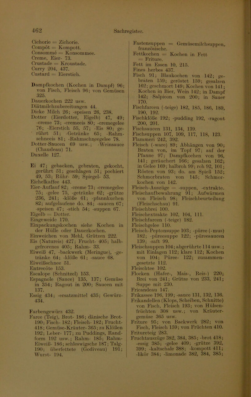 Cichorie = Zichorie. Compöt = Kompott. Consomme = Konsommee. Creme, Eier- 73. Crustade = Kroustade. Curry 204, 437. Custard = Eierstich. Dampfkochen (Kochen in Dampf) 96; von Fisch, Fleisch 96; von Gemüsen 325. Dauerkochen 222 usw. Diätmilchzubereitungen 44. Dicke Milch 26; -speisen 26, 238. Dotter (Eierdotter, Eigelb) 47, 49; -creme 73; -cremeeis 80; -cremegelee 76; -Eierstich 55, 57; -Eis 80; ge- rührt 51; -Getränke 65; -Rahm- schneeis 81; -Rahmschneegelee 78. Dotter-Saucen 69 usw.; -Weinsauce (Chaudeau) 71. Duxelle 127. Ei 47; gebacken, gebraten, gekocht, gerührt 51; geschlagen 51; pochiert 49, 53; Rühr- 59; Spiegel- 53. Eichelkaffee 443. Eier-Auflauf 82; -creme 73; -cremegelee 75; -gelee 75, -getränke 62; -grütze 236, 241; -klöße 61; -pfannkuchen 82; aufgelaufene do. 84; -saucen 67; -speisen 47; -stich 54; -suppen 67. Eigelb = Dotter. Eingeweide 170. Einpackungskochen siehe Kochen in der Hülle oder Dauerkochen. Einweichen von Mehl, Grützen 222. Eis (Natureis) 427; Frucht- 405; halb- gefrorenes 405; Rahm- 33. Eiweiß 47, -backwerk (Meringue), -ge- tränke 64; -klöße 61; -sauce 68. Eiweißschnee 51. Entrecote 153. Escalope (Schnitzel) 153. Espagnole (Sauce) 135, 137; Gemüse in 354; Ragout in 200; Saucen mit 137. Essig 434; -ersatzmittel 435; Gewürz- 434. Farbengewürz 432. Farce (Teig), Brot- 186; dänische Brot- 190; Fisch- 182; Fleisch- 182; Frucht- 418; Gemüse-Kräuter- 365; zu Klößen 192; Leber- 177; zu Puddings, Rand- form 192 usw.; Rahm- 185; Rahm- Eiweiß- 186; schleswigsche 187; Talg- 190; überfettete (Godiveau) 191; Wurst- 194. Fastensuppen = Gemüsemilchsuppen, französische. Fettkochen = Kochen in Fett = Fritüre. Fett im Essen 10, 215. Fines herbes 437. Fisch 91; Blaukochen von 142; ge- braten 159; geröstet 159; gesalzen 162; geschmort 149; Kochen von 141; Kochen in Bier, Wein 142; in Dampf 142; Salpicon von 200; in Sauer 170. Fischfarcen (-teige) 182, 185, 186, 189, 190, 192. Fischklöße 192; -pudding 192, -ragout 200, 201. Fischsaucen 131, 134, 139. Fischsuppen 107, 109, 117, 118, 123. Flammeri 242, 392. Fleisch (-wäre) 89; Abhängen von 90; Braten von, im Topf 97; auf der Pfanne 97; Dampfkochen von 96, 141; geräuchert 166; gesalzen 162; in Gelee 169; halbroh 99; roh 92, 101; Rösten von 93; do. am Spieß 152; Schmorbraten von 145; Schmor- kochen von 142. Fleisch-Auszüge = -suppen, -extrakte. Fleischaufbewahrung 91; Aufwärmen von Fleisch 98; Fleischbeurteilung (Fleischschau) 91. Fleischbrei 100. Fleischextrakte 102, 104, 111. Fleischfarcen (-teige) 182. Fleischgelee 110. Fleisch-Pept.onsuppe 103; -püree (-mus) 182; -püreesuppe 122; -piireesaucen 139; -saft 99. Fleischsuppen 104; abgeriihrte 114 usw.; mit Einlagen 112; klare 112; Kochen von 104; Püree- 122; zusammen- gesetzte 112. Fleischtee 102. Flocken (Hafer-, Mais-, Reis-) 220; Brei von 241; Grütze von 233, 241; Suppe mit 230. Fricandeau 147. Frikassee 196, 199; -sauce 131, 132, 136. Frikandellen (Klops, Scheiben, Schnitte) von Fisch, Fleisch 193; von Hülsen- früchten 308 usw.; von Kräuter- gemüse 365 usw. Fritüre 95; von Backwerk 282; von Fisch, Fleisch 159; von Früchten 410. Fritureteig 283. Fruchtauszüge 382, 384, 385; -brot 418; -essig 385; -gelee 409; -grütze 392, 399; -kaltschale 388; -kompott411; -likör 384; -limonade 382, 384, 385;