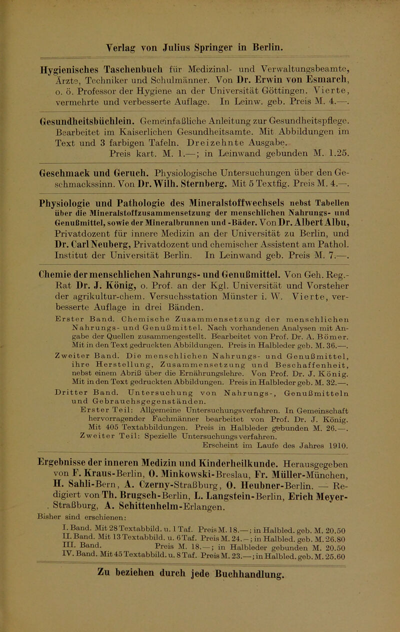 Hygienisches Taschenbuch für Medizinal- und Verwaltungsbeamte, Ärzte, Techniker und Schulmänner. Von Dr. Erwin von Esmarch, o. ö. Professor der Hygiene an der Universität Göttingen. Vierte, vermehrte und verbesserte Auflage. In Leinw. geb. Preis M. 4.—•. Gesundheitsbüchlein. Gemerinfaßliche Anleitung zur Gesundheitspflege. Bearbeitet im Kaiserlichen Gesundheitsamte. Mit Abbildungen im Text und 3 farbigen Tafeln. Dreizehnte Ausgabe. Preis kart. M. 1.—; in Leinwand gebunden M. 1.25. Geschmack und Geruch. Physiologische Untersuchungen über den Ge- schmackssinn. Von Dr. Willi. Sternberg. Mit 5 Textfig. Preis M. 4.—. Physiologie und Pathologie des Mineralstoffwechsels nebst Tabellen über die Mineralstoffzusammensetzung der menschlichen Nahrungs- und Genußmittel, sowie der Mineralbrunnen und -Bäder. VonDr. Albert Albll, Privatdozent für innere Medizin an der Universität zu Berlin, und Dr. Carl Neuberg, Privatdozent und chemischer Assistent am Pathol. Institut der Universität Berlin. In Leinwand geb. Preis M. 7.—. Chemie der menschlichen Nahrungs- und Genußmittel. Von Geh. Reg.- Rat Dl*. J. König, o. Prof, an der Kgl. Universität und Vorsteher der agrikultur-chem. Versuchsstation Münster i. W. Vierte, ver- besserte Auflage in drei Bänden. Erster Band. Chemische Zusammensetzung der menschlichen Nahrungs- und Genußmittel. Nach vorhandenen Analysen mit An- gabe der Quellen zusammengestellt. Bearbeitet von Prof. Dr. A. Börner. Mit in den Text gedruckten Abbildungen. Preis in Halbleder geb. M. 36.—. Zweiter Band. Die menschlichen Nahrungs- und Genußmittel, ihre Herstellung, Zusammensetzung und Beschaffenheit, nebst einem Abriß über die Ernährungslehre. Von Prof. Dr. J. König. Mit in den Text gedruckten Abbildungen. Preis in Halbleder geb. M. 32.—. Dritter Band. Untersuchung von Nahrungs-, Genußmitteln und Gebrauchsgegenständen. Erster Teil: Allgemeine Untersuchungsverfahren. In Gemeinschaft hervorragender Fachmänner bearbeitet von Prof. Dr. J. König. Mit 405 Textabbildungen. Preis in Halbleder gebunden M. 26. — . Zweiter Teil: Spezielle Untersuchungs verfahren. Erscheint im Laufe des Jahres 1910. Ergebnisse der inneren Medizin lind Kinderheilkunde. Herausgegeben von F. Kraus-Berlin, 0. Minkowski-Breslau, Fr. Müller-München, H. Sahli-Bern, A. Czerny-Straßburg, 0. Heubner-Berlin. — Re- digiert von Th. Brugsch-Berlin, L. Langstein-Berlin, Erich Meyer- Straßburg, A. Schitteuhelm-Erlangen. Bisher sind erschienen: I. Band. Mit 28Textabbild. u. 1 Taf. PreisM. 18.— : in Halbled. geb. M. 20.50 II. Band. Mit 13 Textabbild, u. 6Taf. Preis M. 24.-; in Halbled. geb. M. 26.80 iTT^T-?anC*’ Preis M. 18. —; in Halbleder gebunden M. 20.50 IV. Band. Mit 45 Textabbild, u. 8 Taf. Preis M. 23.—; in Halbled. geb. M. 25.60 Zu beziehen durch jede Buchhandlung.