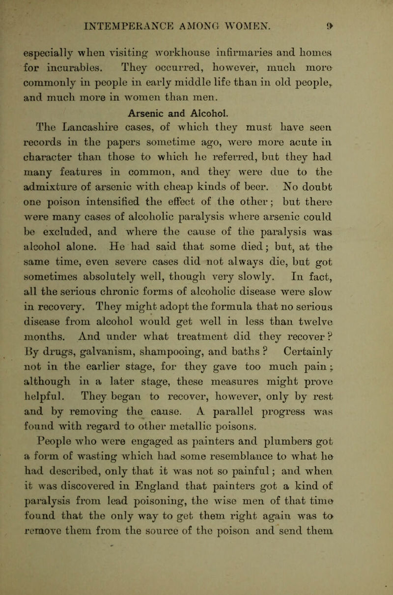 especially wlien visiting workhouse infirmaries and homes for incurables. They occurred, however, much more commonly in people in early middle life than in old people,, and much more in women than men. Arsenic and Alcohol. The Lancashire cases, of which they must have seen records in the papers sometime ago, were more acute in character than those to which he referred, but they had many features in common, and they were due to the admixture of arsenic A\dth cheap kinds of beer. No doubt one poison intensified the effect of the other; but there were many cases of alcoholic paralysis where arsenic could be excluded, and where the cause of the paralysis was alcohol alone. He had said that some died; but, at the same time, even severe cases did not always die, but got sometimes absolutely well, though very slowly. In fact, all the serious chronic forms of alcoholic disease were slow in recovery. They might adopt the formula that no serious disease from alcohol would get well in less than twelve months. And under what treatment did they recover ? By drugs, galvanism, shampooing, and baths ? Certainly not in the earlier stage, for they gave too much pain ; although in a later stage, these measures might prove helpful. They began to recover, however, only by rest and by removing the cause. A parallel progress was found with regard to other metallic poisons. People who were engaged as painters and plumbers got a form of wasting which had some resemblance to what he had described, only that it was not so painful; and when it w'as discovered in England that painters got a kind of paralysis from lead poisoning, the wise men of that time found that the only way to get them right again was te remove them from the source of the poison and send them