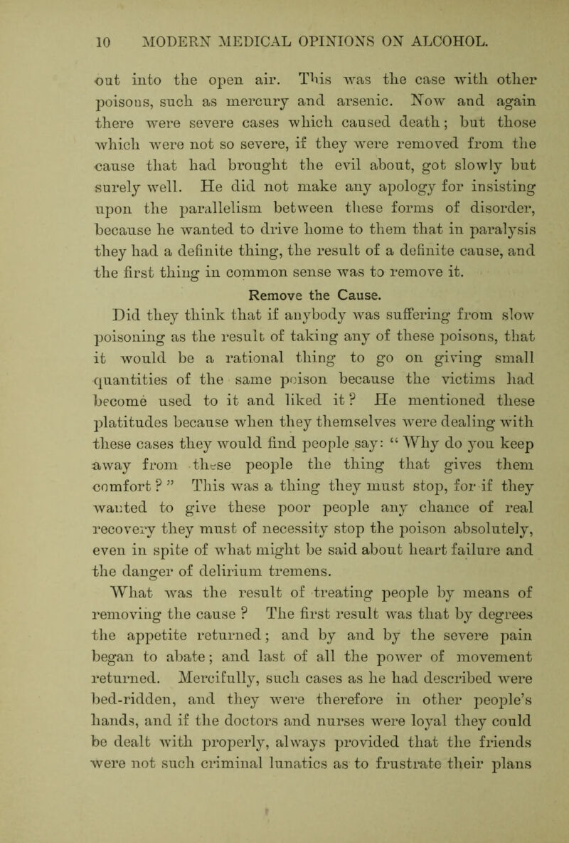 oat into the open air. This was the case with other poisons, such as mercury and arsenic. Now and again there were severe cases which caused death; but those which were not so severe, if they were removed from the oause that had brought the evil about, got slowly but surely well. He did not make any apology for insisting upon the parallelism between tliese forms of disorder, because he wanted to drive home to them that in paralysis they had a definite thing, the result of a definite cause, and the first thing in common sense was to remove it. Remove the Cause. Did they think that if anybody was suffering from slow poisoning as the result of taking any of these poisons, that it would be a rational thing to go on giving small quantities of the same poison because the victims had become used to it and liked it ? He mentioned these platitudes because when they themselves were dealing with these cases they would find people say: “ Why do you keep n,way from tlit^se people the thing that gives them nnmfort ? ” Tliis was a thing they must stop, for if they waiHed to give these poor people any chance of real recovery they must of necessity stop the poison absolutely, even in spite of what might be said about heart failure and the danger of delirium tremens. What was the result of treating people by means of removing the cause ? The first result was that by degrees the appetite returned; and by and by the severe pain began to abate; and last of all the power of movement returned. Mercifully, such cases as he had described were bed-ridden, and they were therefore in other people’s hands, and if the doctors and nurses were loyal they could be dealt with properly, always provided that the friends were not such criminal lunatics as to frustrate their plans