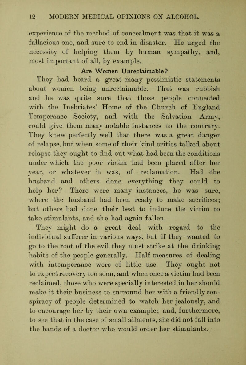 experience of the method of concealment was that it was a fallacious one, and sure to end in disaster. He urged the necessity of helping them by human sympathy, and, most important of all, by example. Are Women Unreclaimable ? They had heard a great many pessimistic statements about women being unreclaimable. That was rubbish and he was quite sure that those people connected with the Inebriates’ Home of the Church of England Temperance Society, and with the Salvation Army, could give them many notable instances to the contrary. They knew perfectly well that there was a great danger of relapse, but when some of their kind critics talked about relapse they ought to find out what had been the conditions under which the poor victim had been placed after her year, or whatever it was, of reclamation. Had the husband and others done everything they could to help her? There were many instances, he was sure, where the husband had been ready to make sacrifices; but others had done their best to induce the victim to take stimulants, and she had again fallen. They might do a great deal with regard to the individual sufierer in various ways, but if they wanted to go to the root of the evil they must strike at the drinking habits of the people generally. Half measures of dealing with intemperance were of little use. They ought not to expect recovery too soon, and when once a victim had been reclaimed, those who Avere specially interested in her should make it their business to surround her with a friendly con- spiracy of people determined to watch her jealously, and to encourage her by t.heir own example; and, furthermore, to see that in the case of small ailments, she did not fall into the hands of a doctor aaEo would order her stimulants.