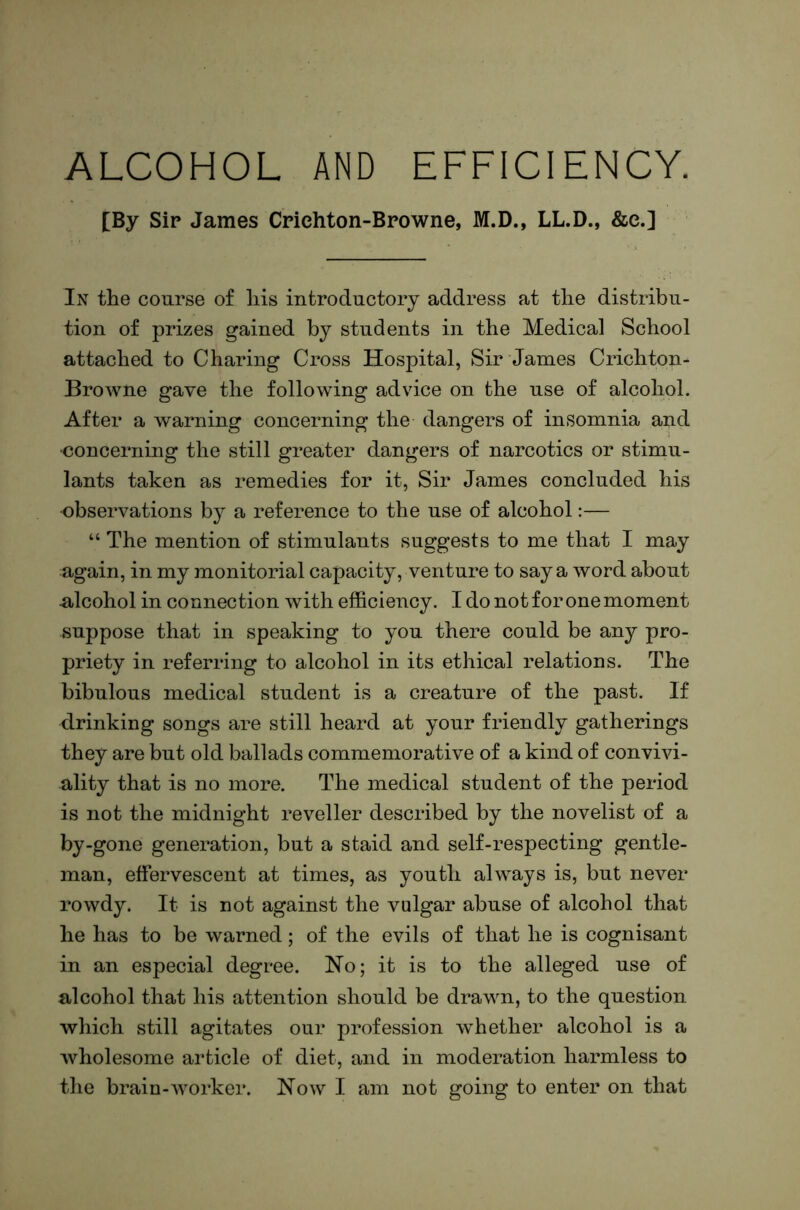 ALCOHOL AND EFFICIENCY. [By Sir James Crichton-Browne, M.D., LL.D., &e.] In the course of his introductory address at the distribu- tion of prizes gained by students in the Medical School attached to Charing Cross Hospital, Sir Janies Crichton- Browne gave the following advice on the use of alcohol. After a warning concerning the dangers of insomnia and •concerning the still greater dangers of narcotics or stimu- lants taken as remedies for it, Sir James concluded his observations by a reference to the use of alcohol:— “ The mention of stimulants suggests to me that I may again, in my monitorial capacity, venture to say a word about ulcohol in connection with efficiency. I do not for one moment suppose that in speaking to you there could be any pro- priety in referring to alcohol in its ethical relations. The bibulous medical student is a creature of the past. If drinking songs are still heard at your friendly gatherings they are but old ballads commemorative of a kind of convivi- ality that is no more. The medical student of the period is not the midnight reveller described by the novelist of a by-gone generation, but a staid and self-respecting gentle- man, effervescent at times, as youth always is, but never rowdy. It is not against the vulgar abuse of alcohol that he has to be warned; of the evils of that he is cognisant in an especial degree. No; it is to the alleged use of alcohol that his attention should be drawn, to the question which still agitates our profession whether alcohol is a wholesome article of diet, and in moderation harmless to the brain-worker. Now I am not going to enter on that