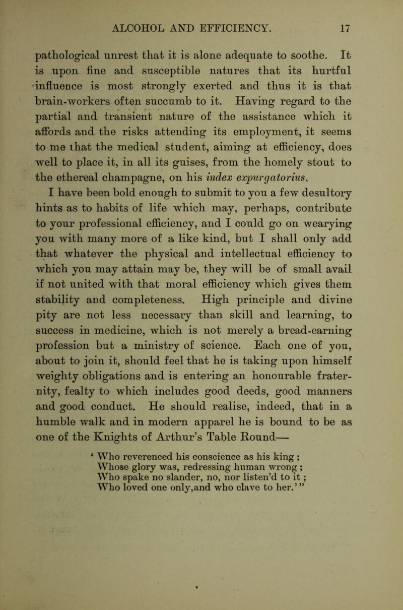 pathological unrest that it is alone adequate to soothe. It is upon fine and susceptible natures that its hurtful 'influence is most strongly exerted and thus it is that brain-workers often succumb to it. Having regard to the partial and transient nature of the assistance which it afibrds and the risks attending its employment, it seems to me that the medical student, aiming at efliciency, does w'ell to place it, in all its guises, from the homely stout to the ethereal champagne, on his index expiirgatorius, I have been bold enough to submit to you a few desultory hints as to habits of life which may, perhaps, contribute to your professional efficiency, and I could go on wearying you Avith many more of a like kind, but I shall only add that whatever the physical and intellectual efficiency to which you may attain may be, they will be of small avail if not united with that moral efficiency which gives them stability and completeness. High principle and divine pity are not less necessary than skill and learning, to success in medicine, which is not merely a bread-earning profession but a ministry of science. Each one of you, about to join it, should feel that he is taking upon himself weighty obligations and is entering an honourable frater- nity, fealty to Avhich includes good deeds, good manners and good conduct. He should realise, indeed, that in a humble Avalk and in modern apparel he is bound to be as one of the Knights of Arthur’s Table Hound— ‘ Who reverenced his conscience as his king ; Whose glory was, redressing human wrong ; Who spake no slander, no, nor listen’d to it; Who loved one only,and who clave to her.’ ”