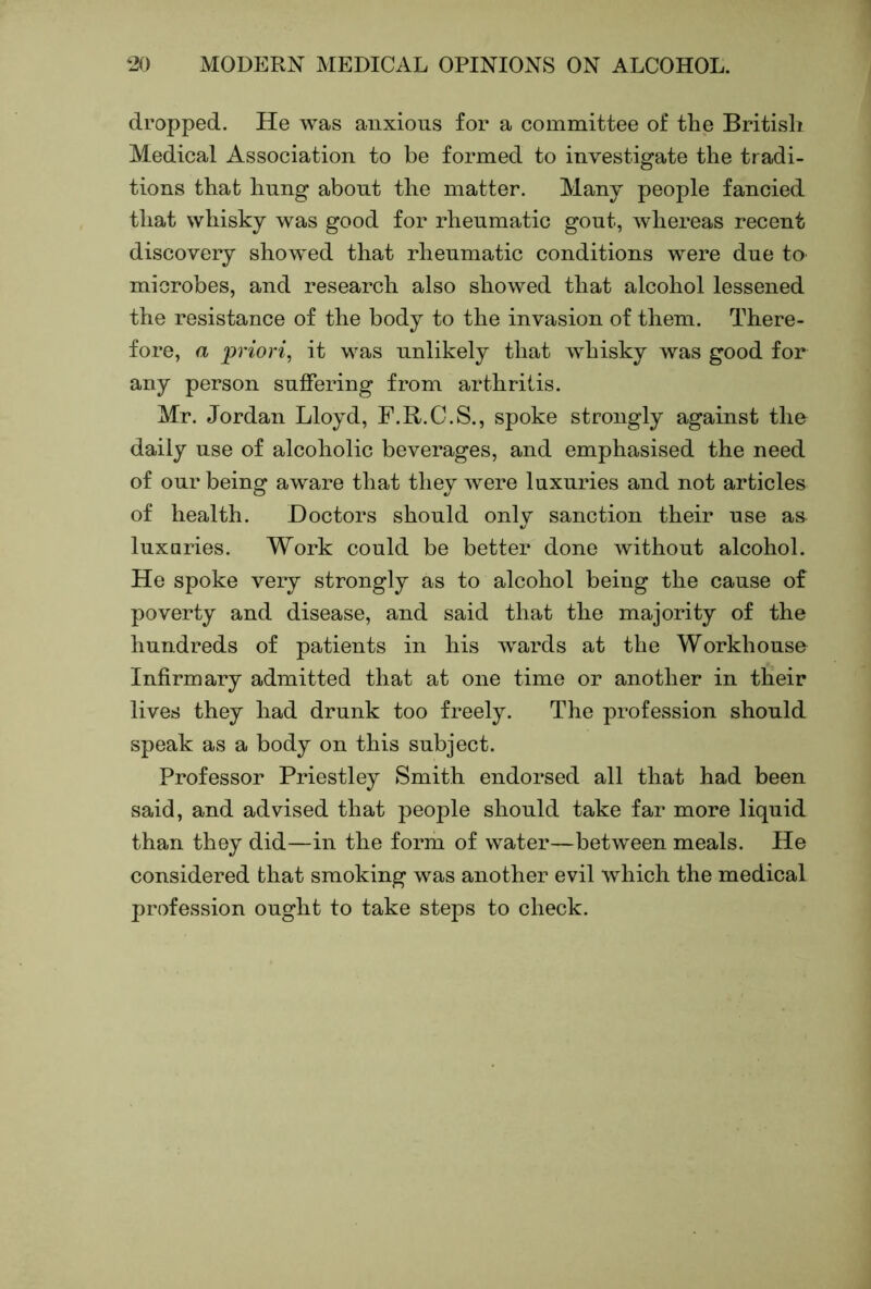 dropped. He was anxious for a committee of the British Medical Association to be formed to investigate the tradi- tions that hung about the matter. Many people fancied that whisky was good for rheumatic gout, whereas recent discovery showed that rheumatic conditions were due to microbes, and research also showed that alcohol lessened the resistance of the body to the invasion of them. There- fore, a priori, it was unlikely that whisky was good for any person suffering from arthritis. Mr. Jordan Lloyd, F.R.C.S., spoke strongly against the daily use of alcoholic beverages, and emphasised the need of our being aware that they were luxuries and not articles of health. Doctors should only sanction their use a» luxuries. Work could be better done without alcohol. He spoke very strongly as to alcohol being the cause of poverty and disease, and said that the majority of the hundreds of patients in his wards at the Workhouse Infirmary admitted that at one time or another in their lives they had drunk too freely. The profession should speak as a body on this subject. Professor Priestley Smith endorsed all that had been said, and advised that people should take far more liquid than they did—in the form of water—between meals. He considered that smoking was another evil which the medical profession ought to take steps to check.