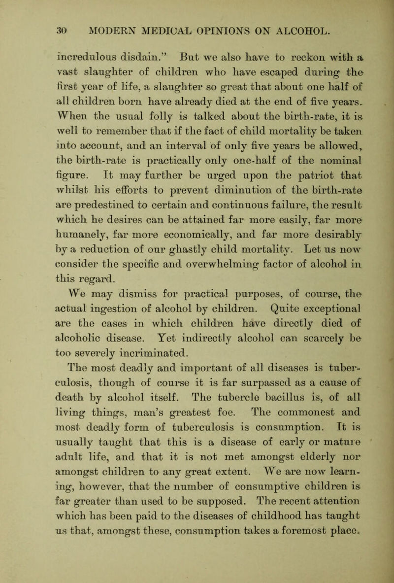 incredulous disdain.” But we also have to reckon with a vast slaughter of children who have escaped during the first year of life, a slaughter so great that about one half of all children born have already died at the end of five years. When the usual folly is talked about the birth-rate, it is well to remember that if the fact of child mortality be taken into account, and an interval of only five years be allowed, the birth-rate is practically only one-half of the nominal figure. It may further be urged upon the patriot that whilst his efforts to prevent diminution of the birth-rate are predestined to certain and continuous failure, the result which he desires can be attained far more easily, far more humanely, far more economically, and far more desirably by a reduction of our ghastly child mortality. Let us now consider the specific and overwhelming factor of alcohol in this regard. We may dismiss for practical purposes, of course, tlie jictual ingestion of alcohol by children. Quite exceptional are the cases in which children have directly died of alcoholic disease. Yet indirectly alcohol can scarcely be too severely incriminated. The most deadly and important of all diseases is tuber- culosis, though of course it is far surpassed as a cause of death by alcohol itself. The tubercle bacillus is, of all living things, man’s greatest foe. The commonest and most deadly form of tuberculosis is consumption. It is usually taught that this is a disease of early or matui e adult life, and that it is not met amongst elderly nor amongst children to any great extent. We are now learn- ing, however, that the number of consumptive children is far greater than used to be supposed. The recent attention which has been paid to the diseases of childhood has taught us that, amongst these, consumption takes a foremost place.