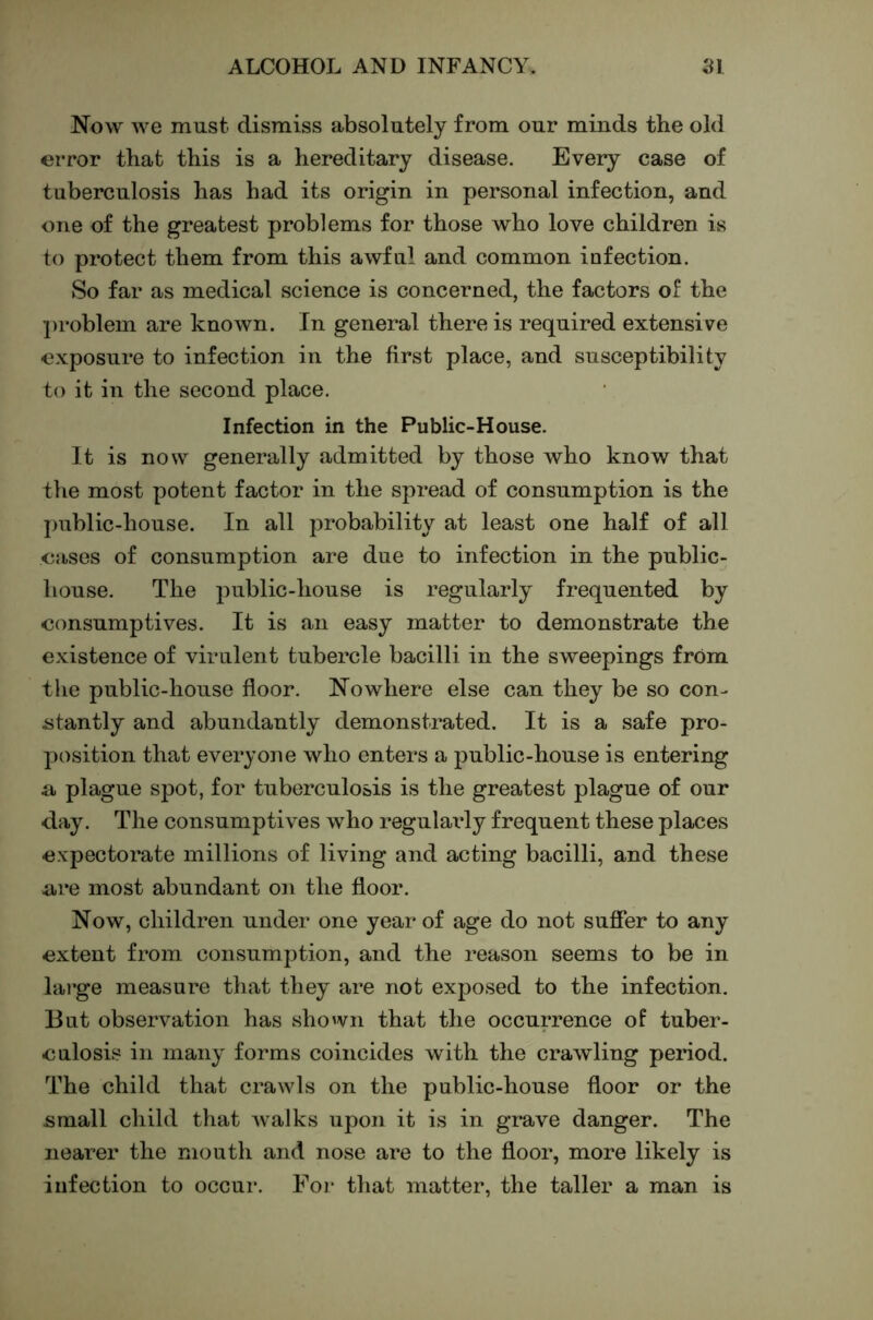 Now we must dismiss absolutely from our minds the old error that this is a hereditary disease. Every case of tuberculosis has had its origin in personal infection, and one of the greatest problems for those who love children is to protect them from this awful and common infection. So far as medical science is concerned, the factors of the ])roblem are known. In general there is required extensive exposure to infection in the first place, and susceptibility to it in the second place. Infection in the Public-House. It is now generally admitted by those who know that the most potent factor in the spread of consumption is the ])ublic-house. In all probability at least one half of all eases of consumption are due to infection in the public- house. The public-house is regularly frequented by consumptives. It is an easy matter to demonstrate the existence of virulent tubercle bacilli in the sweepings frOm the public-house floor. Nowhere else can they be so con- iitantly and abundantly demonstrated. It is a safe pro- position that everyone who enters a public-house is entering n plague spot, for tuberculosis is the greatest plague of our day. The consumptives who regulaifly frequent these places expectorate millions of living and acting bacilli, and these are most abundant on the floor. Now, children under one year of age do not sufier to any extent from consumption, and the reason seems to be in large measure that they are not exposed to the infection. But observation has shown that the occurrence of tuber- culosis in many forms coincides with the crawling period. The child that crawls on the public-house floor or the small child that Avalks upon it is in grave danger. The nearer the mouth and nose are to the floor, more likely is infection to occur. For that matter, the taller a man is