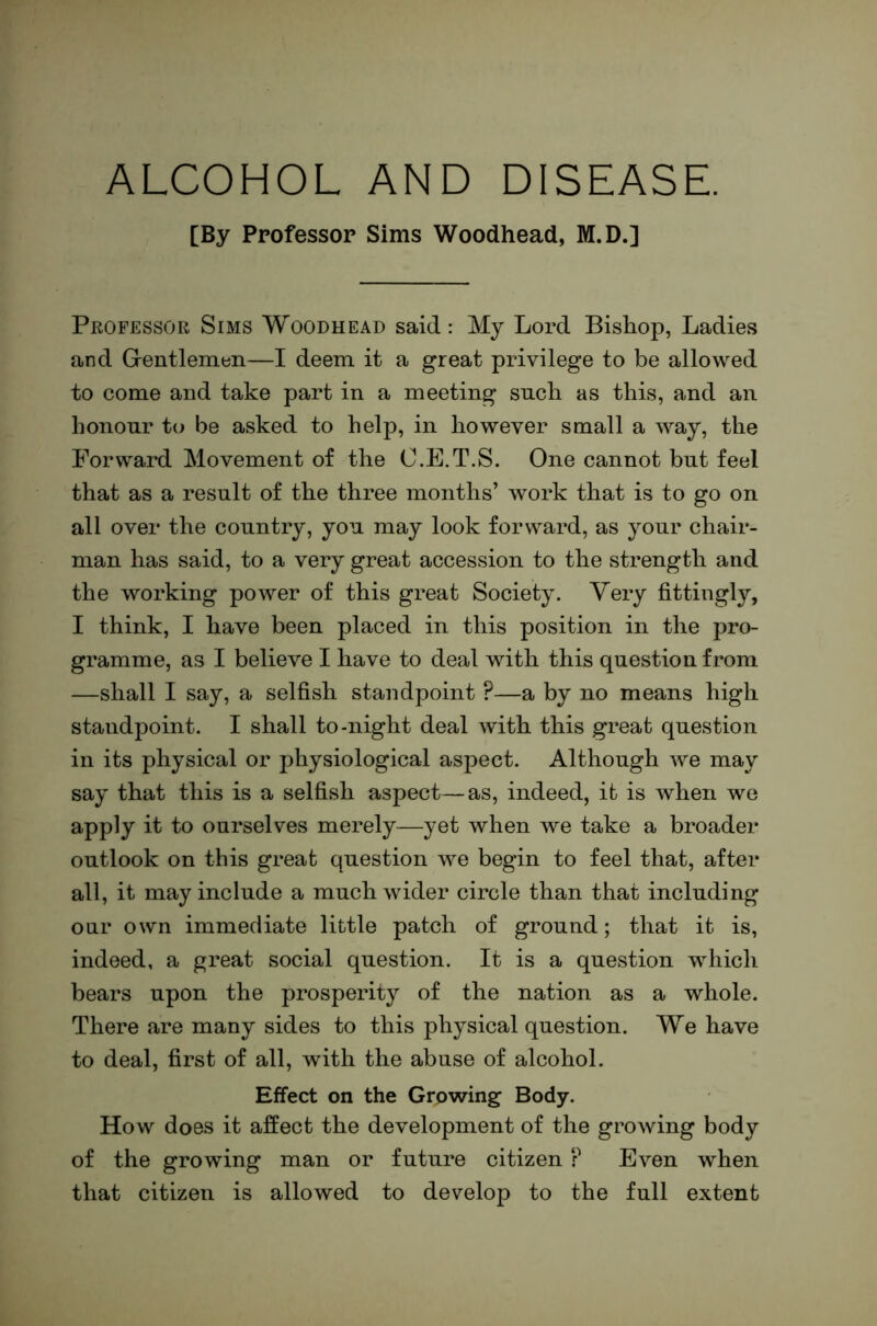 ALCOHOL AND DISEASE. [By Professor Sims Woodhead, M.D.] Professor Sims Woodhead said: My Lord BisLop, Ladies and Grentlemeii—I deem it a great privilege to be allowed to come and take part in a meeting such as this, and an honour to be asked to help, in however small a way, the Forward Movement of the C.E.T.S. One cannot but feel that as a result of the three months’ work that is to go on all over the country, you may look forward, as your chair- man has said, to a very great accession to the strength and the working power of this great Society. Very fittingly, I think, I have been placed in this position in the pro- gramme, as I believe I have to deal with this question from —shall I say, a selfish standpoint ?—a by no means high standpoint. I shall to-night deal with this great question in its physical or physiological aspect. Although we may say that this is a selfish aspect—as, indeed, it is when we apply it to ourselves merely—yet when we take a broader outlook on this great question Ave begin to feel that, after all, it may include a much wider circle than that including our own immediate little patch of ground; that it is, indeed, a great social question. It is a question which bears upon the prosperity of the nation as a whole. There are many sides to this physical question. We have to deal, first of all, with the abuse of alcohol. Effect on the Growing Body. How does it affect the development of the growing body of the growing man or future citizen ? Even when that citizen is allowed to develop to the full extent