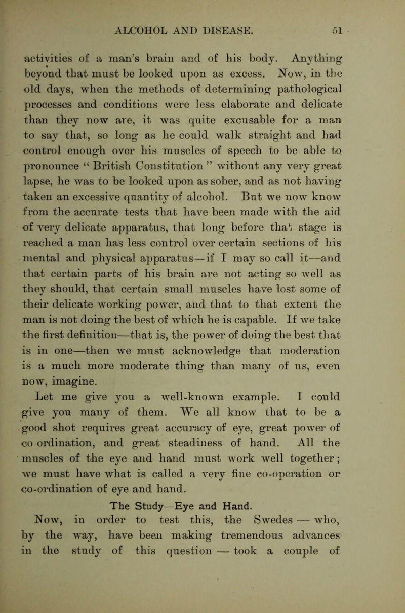 activities of a man’s brain and of his l)ody. Anytliing beyond that must be looked upon as excess. Now, in tl)e old days, when the methods of determining pathological j)rocesses and conditions were less elaborate and delicate than they now are, it was quite excusable for a man to say that, so long as he could walk straight and had control enough over his muscles of speech to be able to pronounce “ British Constitution ” Avithout any A^ery great lapse, he Avas to be looked upon as sober, and as not having taken an excessh^e quantity of alcohol. But we noAv know from the accurate tests that have been made with the aid of very delicate apparatus, that long before that stage is reached a man has less control ov^er certain sections of liis mental and physical apparatus—if I may so call it—and tliat certain parts of his brain are not acting so well as they should, that certain small muscles have lost some of their delicate working poAver, and that to that extent the man is not doing the best of Avliich he is capable. If Ave take the first definition—that is, the power of doing the best that is in one—then Ave must acknowledge that moderation is a much more moderate thing than many of us, even now, imagine. Let me give you a Avell-knovvn example. I could give you many of them. We all know that to be a good shot requires great accuracy of eye, great power of CO ordination, and great steadiness of hand. All the muscles of the eye and hand must Avork well together; Ave must have Avhat is called a A^ery fine co-operation or co-ordination of eye and hand. The Study—Eye and Hand. Noav, in order to test this, the Swedes — Avho, by the AV^ay, have been making tremendous advances in the study of this (luestion — took a couple of