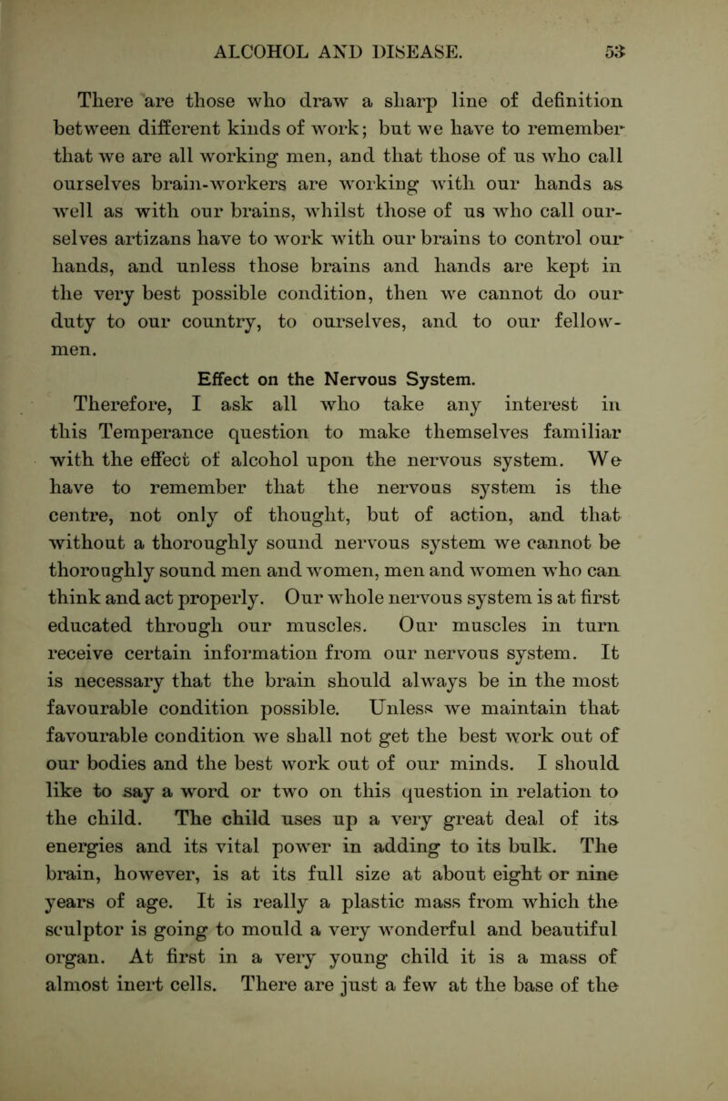 There are those who draw a sharp line of definition between different kinds of work; but we have to remember that we are all working men, and that those of ns who call ourselves brain-workers are working with our hands as well as with our brains, whilst those of us who call our- selves artizans have to work with our brains to control our hands, and unless those brains and hands are kept in the very best possible condition, then we cannot do our duty to our country, to ourselves, and to our fellow- men. Effect on the Nervous System. Therefore, I ask all who take any interest in this Temperance question to make themselves familiar with the effect of alcohol upon the nervous system. We have to remember that the nervous system is the centre, not only of thought, but of action, and that without a thoroughly sound nervous system we cannot be thoroughly sound men and women, men and women w^ho can think and act properly. Our whole nervous system is at first educated through our muscles. Our muscles in turn receive certain information from our nervous system. It is necessary that the brain should always be in the most favourable condition possible. Unless we maintain that favourable condition we shall not get the best work out of our bodies and the best work out of our minds. I should like to say a word or tw^o on this question in relation to the child. The child uses up a very great deal of its energies and its vital power in adding to its bulk. The brain, however, is at its full size at about eight or nine years of age. It is really a plastic mass from which the sculptor is going to mould a very wonderful and beautiful organ. At first in a very young child it is a mass of almost inert cells. There are just a few at the base of the