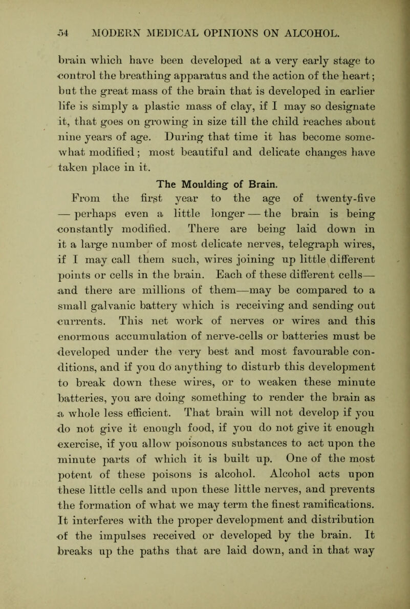 brain which have been developed at a very early stage to control the breathing apparatus and the action of the heart; bat the great mass of the brain that is developed in earlier life is simply a plastic mass of clay, if I may so designate it, that goes on growing in size till the child reaches about nine years of age. During that time it has become some- what modified; most beautiful and delicate changes have taken place in it. The Moulding of Brain. From the firgt year to the age of twenty-five — perhaps even a little longer — the brain is being •constantly modified. There are being laid down in it a large number of most delicate nerves, telegraph wires, if I may call them such, wires joining up little different points or cells in the brain. Each of these different cells— and there are millions of them—may be compared to a small galvanic battery which is receiving and sending out currents. This net Avork of nerves or wires and this enormous accumulation of nerve-cells or batteries must be •developed under the very best and most favourable con- ditions, and if you do anything to disturb this development to break down these wires, or to weaken these minute batteries, you are doing something to render the brain as a whole less efficient. That brain Avill not develop if you do not give it enough food, if you do not give it enough exercise, if you allow poisonous substances to act upon the minute parts of Avhich it is built up. One of the most potent of these poisons is alcohol. Alcohol acts upon these little cells and upon these little nerves, and prevents the formation of what we may term the finest ramifications. It interferes with the proper development and distribution cf the impulses received or developed by the brain. It breaks up the paths that are laid doAvn, and in that way