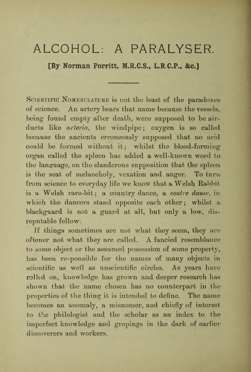 ALCOHOL: A PARALYSER. [By Norman Porritt, M.R.C.S., L.R.C.P., &e.] ScrKNTiFic ISTomenclatuke is not the least of the paradoxes of science. An artery bears that name because the vessels, being found empty after death, were supposed to be air- ducts like arteria, the windpij:)e; oxygen is so called because the ancients erroneously supposed that no acid could be formed Avitliout it; whilst the blood-forming organ called the spleen has added a well-known word to the langfiiage, on the slanderous supposition that the spleen is the seat of melancholy, vexation and anger. To turn from science to everyday life we know that a Welsh Rabbit is a Welsh rare-bit; a country dance, a contre danse, in which the dancers stand opposite each other; whilst a blackguard is not a guard at all, but only a low, dis- reputable fellow. If things sometimes are not what they seem, they are oftener not what they are called. A fancied resemblance to some object or the assumed possession of some property, has been responsible for the names of many objects in scientific as well as unscientific circles. As years have rolled on, knowledge has grown and deeper research has shown that the name chosen has no counterpart in the properties of the thing it is intended to define. The name l)ecomes an anomaly, a misnomer, and chiefly of interest to the philologist and the scholar as an index to the imperfect knowledge and gropings in the dark of earlier discoverers and workers.