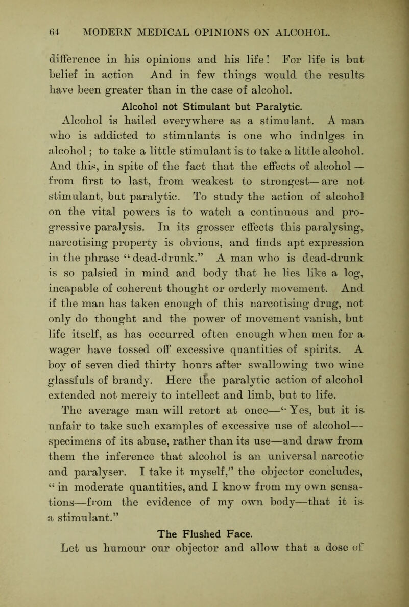 difference in his opinions and his life ! For life is but belief in action And in few things would the results have been greater than in the case of alcohol. Alcohol not Stimulant but Paralytic. Alcohol is hailed everywhere as a stimulant. A man who is addicted to stimulants is one who indulges in alcohol; to take a little stimulant is to take a little alcohoL And this, in spite of the fact that the effects of alcohol — from first to last, from weakest to strongest— are not stimulant, but paralytic. To study the action of alcohol on the vital powers is to watch a continuous and pro- gressive paralysis. In its grosser effects this paralysing,, narcotising property is obvious, and finds apt expression in the phrase “dead-drunk.” A man who is dead-drunk is so palsied in mind and body that he lies like a log, incapable of coherent thought or orderly movement. And if the man has taken enough of this narcotising drug, not only do thought and the power of movement vanish, but life itself, as has occurred often enough when men for a wager have tossed off excessive quantities of spirits. A boy of seven died thirty hours after swallowing two wine glassfuls of brandy. Here the paralytic action of alcohol extended not merely to intellect and limb, but to life. The average man will retort at once—“Yes, but it is- unfair to take such examples of excessive use of alcohol— specimens of its abuse, rather than its use—and draw from them the inference that alcohol is an universal narcotic- and paralyser. I take it myself,” the objector concludes, “ in moderate quantities, and I know from my own sensa- tions—fiom the evidence of my own body—that it i.s. a stimulant.” The Flushed Face. Let us humour our objector and allow that a dose of