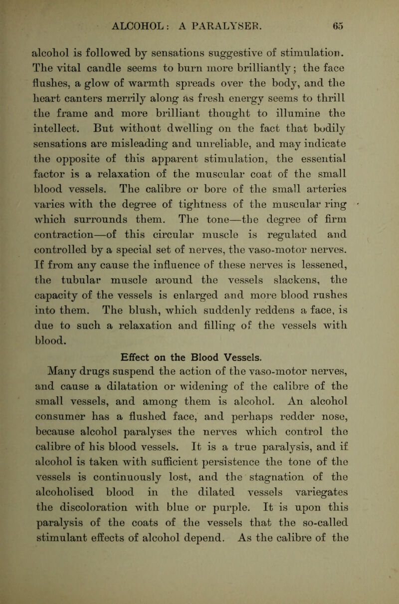 alcohol is followed by sensations suggestive of stimulation. The vital candle seems to burn more brilliantly; the face hushes, a glow of warmth spreads over the body, and the heart canters meriily along as fresh energy seems to thrill the frame and more brilliant thought to illumine the intellect. But without dwelling on the fact that budily sensations are misleading and unreliable, and may indicate the opposite of this apparent stimulation, the essential factor is a relaxation of the muscular coat of the small blood vessels. The calibre or bore of the small arteries varies with the degree of tightness of the muscular ring which surrounds them. The tone—the degree of firm contraction—of this circular muscle is regulated and controlled by a special set of nerves, the vaso-motor nerves. If from any cause the infiuence of these nerves is lessened, the tubular muscle around the vessels slackens, the capacity of the vessels is enlarged and more blood rushes into them. The blush, which suddenly reddens a face, is due to such a relaxation and filling of the vessels with blood. Effect on the Blood Vessels. Many drugs suspend the action of the vaso-motor nerves, and cause a dilatation or widening of the calibre of the small vessels, and among them is alcohol. An alcohol consumer has a flushed face, and perhaps redder nose, because alcohol paralyses the nerves which control the calibre of his blood vessels. It is a true paralysis, and if alcohol is taken with sufficient persistence the tone of the vessels is continuously lost, and the stagnation of the alcoholised blood in the dilated vessels variegates the discoloration with blue or purple. It is upon this paralysis of the coats of the vessels that the so-called stimulant effects of alcohol depend. As the calibre of the