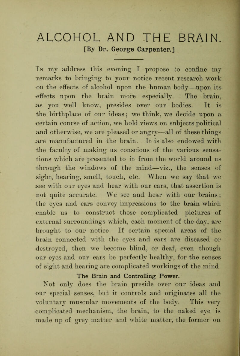 ALCOHOL AND THE BRAIN. [By Dr. George Carpenter.] In my address this evening I propose co confine my remarks to bringing to your notice recent research work on the effects of alcohol upon the human body—upon its eftects upon the brain more especially. The brain, as you well know, presides over our bodies. It is the birthplace of our ideas; Ave think, Ave decide upon a certain course of action, Ave hold vieAvs on subjects political and otherwise, Ave are pleased or angry—all of these things are manufactured in the brain. It is also endowed Avith the faculty of making us conscious of the various sensa- tions which are presented to it from the Avorld around us through the windows of the mind—viz., the senses of sight, hearing, smell, touch, etc. When we say that wo ;see with our eyes and hear Avith our ears, that assertion is not quite accurate. We see and hear Avitli our brains; the eyes and ears convey impressions to the brain which enable us to construct those complicated pictures of external surroundings Avhich, each moment of the day, are brought to our notice If certain special areas of the brain connected Avith the eyes and ears are diseased or destroyed, then Ave become blind, or deaf, CA^en though our eyes and our ears be perfectly healthy, for the senses of sight and hearing are complicated Avorkings of the mind. The Brain and Controlling PoAver. Not only does the brain preside over our ideas and our special senses, but it controls and originates all the A'oluntary muscular movements of the body. This very •complicated mechanism, the brain, to the naked eye is ]nade up of grey matter and Avhite matter, the former on