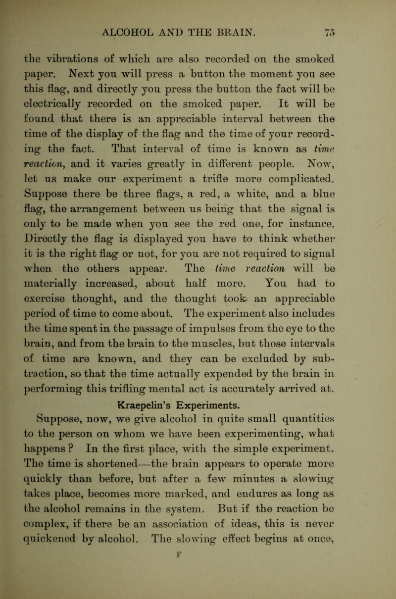 the vibrations of which are also recorded on the smoked paper. Next yon will press a button the moment you see this flag, and directly you press the button the fact will be electrically recorded on the smoked paper. It will be found that there is an appreciable interval between the time of the display of the flag and the time of your record- ing the fact. That interval of time is known as time reaction^ and it varies greatly in different people. Now, let us make our experiment a trifle more complicated. Suppose there be three flags, a red, a white, and a blue flag, the arrangement between us beiiig that the signal is only to be made when you see the red one, for instance. Directly the flag is displayed you have to think whether it is the right flag or not, for you are not required to signal when the others appear. The time reaction will be materially increased, about half more. You had to exercise thought, and the thought took an appreciable period of time to come about. The experiment also includes the time spent in the passage of impulses from the eye to the brain, and from the brain to the muscles, but those intervals of time are known, and they can be excluded by sub- traction, so that the time actually expended by the brain in performing this trifling mental act is accurately arrived at. Kraepelin’s Experiments. Suppose, now, we give alcohol in quite small quantities to the person on whom we have been experimenting, what happens ? In the first place, with the simple experiment. The time is shortened—the brain appears to operate more quickly than before, but after a few minutes a slowing takes place, becomes more marked, and endures as long as the alcohol remains in the system. But if the reaction be complex, if there be an association of ideas, this is never quickened by alcohol. The slowing effect begins at once^ r