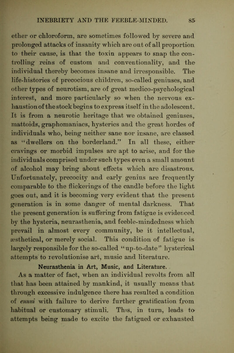 ether or chloroform, are sometimes followed bj severe and prolonged attacks of insanity which are out of all proportion to their cause, is that the toxin appears to snap the con- trolling reins of custom and conventionality, and tho individual thereby becomes insane and irresponsible. The life-histones of precocious children, so-called geniuses, and other types of netirotism, are of great medico-psychological interest, and more particularly so when the nervous ex- haustion of the stock begins to express itself in the adolescent. It is from a neurotic heritage that we obtained geniuses,, mattoids, graphomaniacs, hysterics and the great hordes of individuals who, being neither sane nor insane, are classed as “dwellers on the borderland.” In all these, either cravings or morbid impulses are apt to arise, and for the individuals comprised under such types even a small amount of alcohol may bring about effects which are disastrous. Unfortunately, precocity and early genius are frequently comparable to the flickerings of the candle before the light goes out, and it is becoming very evident that the present generation is in some danger of mental darkness. That the present generation is suffering from fa.tigue is evidenced by the hysteria, neurasthenia, and feeble-mindedness which prevail in almost every community, be it intellectual, a?sthetical, or merely social. This condition of fatigue is- largely responsible for the so-called “up-to-date” hysterical attempts to revolutionise art, music and literature. Neurasthenia in Art, Music, and Literature. As a matter of fact, when an individual revolts from all that has been attained by mankind, it usually means that through excessive indulgence there has resulted a condition of ennui with failure to derive further gratification Uom habitual or customary stimuli. This, in turn, leads to- attempts being made to excite the fatigued or exhausted