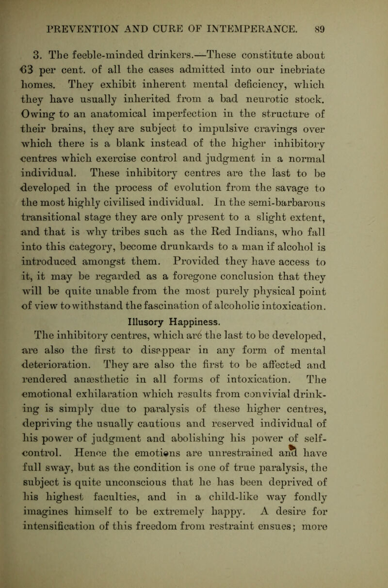 3. The feeble-minded drinkers.—These constitute about <53 per cent, of all the cases admitted into our inebriate homes. They exhibit inherent mental deficiency, which they have usually inherited from a bad neurotic stock. Owing to an anatomical imperfection in the structure of their brains, they are subject to impulsive cravings over which there is a blank instead of the higher inhibitoiy centres which exercise control and judgment in a normal individual. These inhibitory centres are the last to be developed in the process of evolution from the savage to the most highly civilised individual. In the semi-barbarous transitional stage they are only ]3resent to a slight extent, and that is why tribes such as the Red Indians, wdio fall into this category, become drunkards to a man if alcohol is introduced amongst them. Provided they have access to it, it may be regarded as a foregone conclusion that they will be quite unable from the most purely physical point of view to withstand the fascination of alcoholic intoxication. Illusory Happiness. The inhibitory centres, which ar4 the last to be developed, are also the first to disappear in any form of mental deterioration. They are also the first to be affected and rendered ana3sthetic in all forms of intoxication. TJie emotional exhilaration which results from convivial drink- ing is simply due to paralysis of these higher centres, depriving the usually cautious and reserved individual of his power of judgment and abolishing his power of self- control. Hence the emotions are unrestrained ai^ have full sway, but as the condition is one of true paralysis, the subject is quite unconscious that he has been deprived of his highest faculties, and in a child-like way fondly imagines himself to be extremely happy. A desire for intensification of this freedom from restraint ensues; more