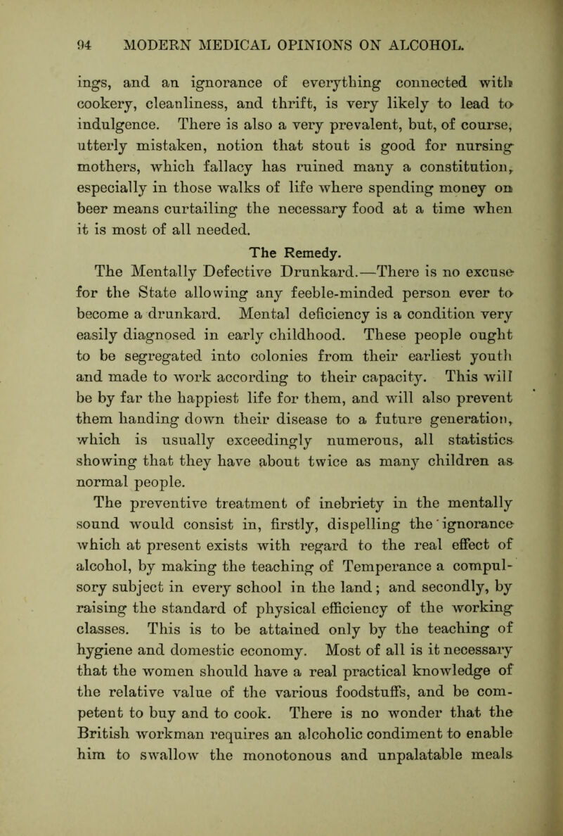 ings, and an ignorance of everything connected with cookery, cleanliness, and thrift, is very likely to lead ta indulgence. There is also a very prevalent, but, of course, utterly mistaken, notion that stout is good for nursing mothers, which fallacy has ruined many a constitution^ especially in those walks of life where spending money on beer means curtailing the necessary food at a time when it is most of all needed. The Remedy. The Mentally Defective Drunkard.—There is no excuso for the State allowing any feeble-minded person ever ta become a drunkard. Mental deficiency is a condition very easily diagnosed in early childhood. These people ought to be segregated into colonies from their earliest youth and made to work according to their capacity. This will be by far the happiest life for them, and will also prevent them handing down their disease to a future generation^ which is usually exceedingly numerous, all statistics showing that they have about twice as many children as normal people. The preventive treatment of inebriety in the mentally sound would consist in, firstly, dispelling the' ignorance which at present exists with regard to the real effect of alcohol, by making the teaching of Temperance a compul- sory subject in every school in the land; and secondly, by raising the standard of physical efficiency of the working classes. This is to be attained only by the teaching of hygiene and domestic economy. Most of all is it necessary that the women should have a real practical knowledge of the relative value of the various foodstuffs, and be com- petent to buy and to cook. There is no wonder that the British workman requires an alcoholic condiment to enable him to swallow the monotonous and unpalatable meala