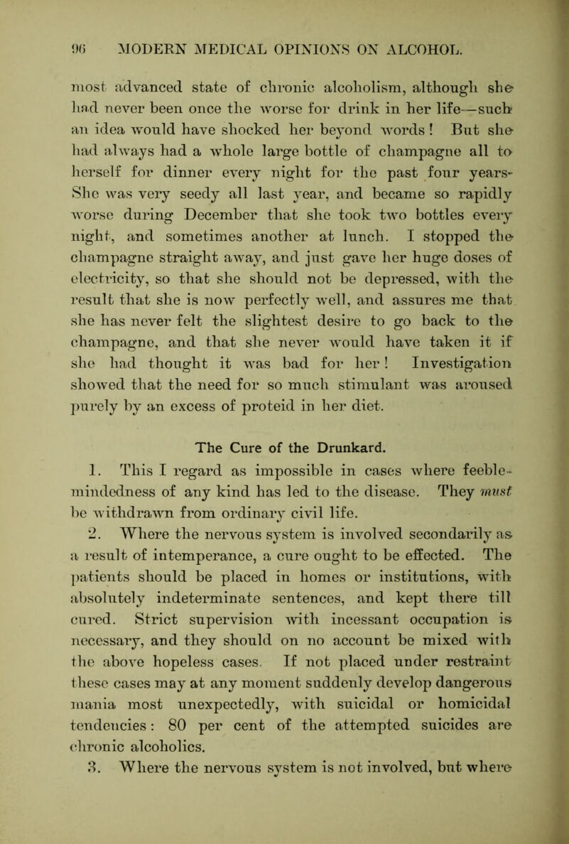 most advanced state of clironic alcoholism, altliougli she hnd never been once the Avorse for drink in her life—such an idea Avonld have shocked her beyond Avords ! But she had alAA’ays had a Avhole large bottle of champagne all to herself for dinner every night for the past four years- Shc AA^as very seedy all last year, and became so rapidly Avorse during December that she took Iavo bottles CA-eiy night, and sometimes another at lunch. I stopped the champagne straight aAvay, and just gaAm her huge doses of electricity, so that she should not be depressed, Avith the result that she is noAV perfectly Avell, and assures me that she has never felt the slightest desire to go back to the champagne, and that she never would have taken it if she had thought it Avas bad for her! Investigation shoAved that the need for so much stimulant AA^as aroused purely by an excess of proteid in her diet. The Cure of the Drunkard. 1. This I regard as impossible in cases Avhere feeble- mindedness of any kind has led to the disease. They 7musf be AA’ithdraAAm from ordinary ci\dl life. 2. Where the nervous system is involved secondarily as a result of intemperance, a cure ought to be effected. The ])atients should be placed in homes or institutions, with absolutely indeterminate sentences, and kept there till cured. Strict supervision Avith incessant occupation is necessaiy, and they should on no account be mixed Avith the aboAm hopeless cases. If not placed under restraint these cases may at any moment suddenly develop dangerous mania most unexpectedly, Avith suicidal or homicidal tendencies; 80 per cent of the attempted suicides are chronic alcoholics.