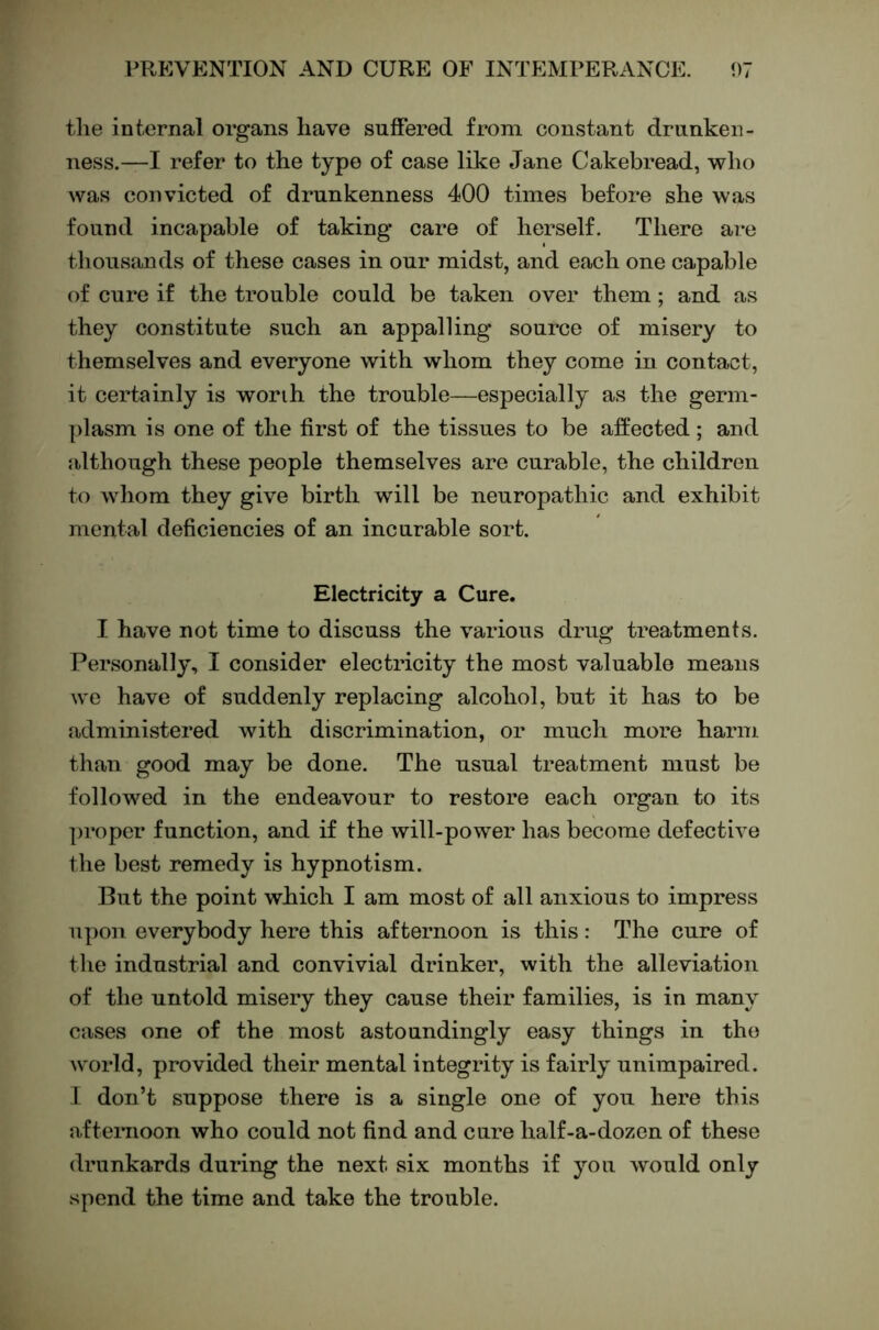 tlie internal organs have suffered from constant drunken- ness.—I refer to the type of case like Jane Cakebread, who was convicted of drunkenness 400 times before she was found incapable of taking care of herself. There are thoiisands of these cases in our midst, and each one capable of cure if the trouble could be taken over them; and as they constitute such an appalling source of misery to themselves and everyone with whom they come in contact, it certainly is worth the trouble—especially as the germ- plasm is one of the first of the tissues to be affected; and although these people themselves are curable, the children to whom they give birth will be neuropathic and exhibit mental deficiencies of an incurable sort. Electricity a Cure. I have not time to discuss the various drug treatments. Personally, I consider electricity the most valuable means we have of suddenly replacing alcohol, but it has to be administered with discrimination, or much more harm than good may be done. The usual treatment must be followed in the endeavour to restore each organ to its proper function, and if the will-power has become defective the best remedy is hypnotism. But the point which I am most of all anxious to impress upon everybody here this afternoon is this: The cure of the industrial and convivial drinker, with the alleviation of the untold misery they cause their families, is in many cases one of the mosb astoundingly easy things in the world, provided their mental integrity is fairly unimpaired. 1 don’t suppose there is a single one of you here this afternoon who could not find and cure half-a-dozen of these drunkards during the next six months if you would only spend the time and take the trouble.