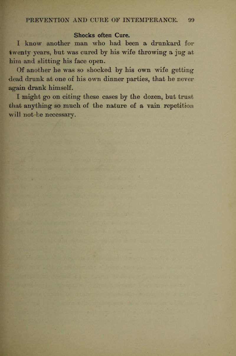 Shocks often Cure. I know another man Avho had been a drunkard for twenty years, but was cured by his wife throwing a jug at him and slitting his face open. Of another he was so shocked by his own wife getting dead drunk at one of his own dinner parties, that he never again drank himself. I might go on citing these cases by the dozen, but trust that anything so much of the nature of a vain repetition will not'be necessary.