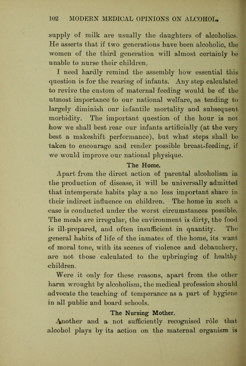 supply of milk are usually the daughters of alcoholics. He asserts that if two generations have been alcoholic, the women of the third generation will almost certainly be unable to nurse their children. I need hardly remind the assembly how essential this question is for the rearing of infants. Any step calculated to revive the custom of maternal feeding would be of the utmost importance to our national welfare, as tending to largely diminish our infantile mortality and subsequent morbidity. The important question of the hour is not how we shall best rear our infants artificially (at the very best a makeshift performance), but what steps shall be taken to encourage and render possible breasL-feeding, if we would improve our national physique. The Home. Apart from the direct action of parental alcoholism in the production of disease, it will be universally admitted that intemperate habits play a no less important share in their indirect influence on children. The home in such a •case is conducted under the worst circumstances possible. The meals are irregular, the environment is dirty, the food is ill-prepared, and often insufficient in quantity. The general habits of life of the inmates of the home, its want of moral tone, with its scenes of violence and debaucher}', ure not those calculated to the upbringing of healthy <3hildren. Were it only for these reasons, apart from the other harm wrought by alcoholism, the medical profession should udvocate the teaching of temperance as a part of hygiene in all public and board schools. The Nursing Mother. pother and a not sufficiently recognised role that alcohol plays by its action on the maternal organism is