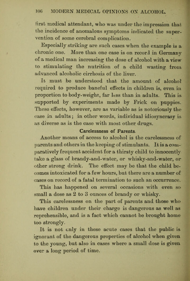 tirsfc medical attendant, wlio was under the impression that the incidence of anomalous symptoms indicated the super- vention of some cerebral complication. Especially striking are such cases when the example is a chronic one. More than one case is on record in Germany of a medical man increasing the dose of alcohol wdth a view to stimulating the nutrition of a child wasting from advanced alcoholic cirrhosis of the liver. It must be understood that the amount of alcohol required to produce baneful effects in children is, even in proportion to body-weight, far less than in adults. This is- supported by experiments made by Frick on puppies. These effects, however, are as variable as is notoriously the case in adults ; in other words, individual idiosyncrasy is as diverse as is the case with most other drugs. Carelessness of Parents. Amother means of access to alcohol is the carelessness of parents and others in the keeping of stimulants. It is a com- paratively frequent accident for a thirsty child to innocently take a glass of brandy-and-water, or whisky-and-water, or other strong drink. The effect may be that the child be- comes intoxicated for a few hours, but there are a number of cases on record of a fatal termination to such an occurrence. This has happened on several occasions Avith even so- small a dose as 2 to 3 ounces of brandy or whisky. This carelessness on the part of parents and those wha have children under their charge is dangerous as well as reprehensible, and is a fact which cannot be brought home too strongly. It is not only in these acute cases that the public is ignorant of the dangerous properties of alcohol when given to the young, but also in cases where a small dose is given over a long period of time.