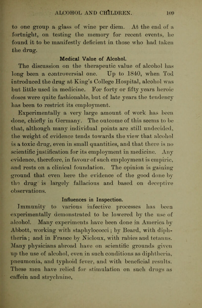 to one group a glass of wine per diem. At the end of a fortnight, on testing the memory for recent events, he found it to be manifestly deficient in those Avho had taken the drug. Medical Value of Alcohol. The discussion on the therapeutic value of alcohol has long been a controversial one. Up to 1840, when Tod introduced the drug at King’s College Hospital, alcohol was but little used in medicine. For forty or fifty years heroic doses were quite fashionable, but of late years the tendency has been to restrict its employment. Experimentally a very large amount of w'ork has been done, chiefly in Germany. The outcome of this seems to be that, although many individual points are still undecided, the weight of evidence tends towards the view that alcohol is a toxic drug, even in small quantities, and that there is no scientific justification for its employment in medicine. Any evidence, therefore, in favour of such employment is empiric, 4ind rests on a clinical foundation. The opinion is gaining ground that even here the evidence of the good done by the drug is largely fallacious and based on deceptive observations. Influences in Inspection. Immunity to various infective processes has been experimentally demonstrated to be lowered by the use of 4ilcohol. Many experiments have been done in America by Abbott, working with staidiylococci; by Beard, with diph- theria; and in France by Kicloux, with rabies and tetanus. Many physicians abroad have on scientific grounds given up the use of alcohol, even in such conditions as diphtheria, pneumonia, and typhoid fever, and with beneficial results. These men have relied for stimulation on such drugs as oaffein and strychnine,