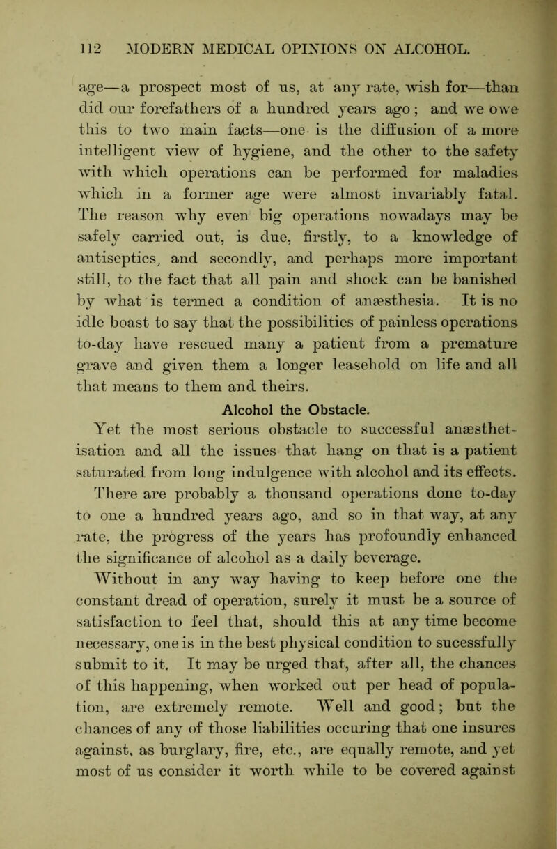 age—a prospect most of us, at any rate, wish for—than did our forefathers of a hundred years ago; and we owe this to two main facts—one is the diffusion of a more intelligent view of hygiene, and the other to the safety with Avhich operations can be performed for maladies which in a former age were almost invariably fatal. The reason why even big operations nowadays may be safely carried out, is due, firstly, to a knowledge of antiseptics^ and secondly, and perhaps more important still, to the fact that all pain and shock can be banished by what is termed a condition of ancesthesia. It is no idle boast to say that the possibilities of ]3ainless operations to-day have rescued many a patient from a premature grave and given them a longer leasehold on life and all that means to them and theirs. Alcohol the Obstacle. Yet the most serious obstacle to successful anoBsthet- isation and all the issues that hang on that is a patient saturated from long indulgence with alcohol and its effects. There are probably a thousand operations done to-day to one a hundred years ago, and so in that way, at any rate, the progress of the years has profoundly enhanced the significance of alcohol as a daily beverage. Without in any way having to keep before one the constant dread of operation, surely it must be a source of satisfaction to feel that, should this at any time become necessary, one is in the best physical condition to sucessfully submit to it. It may be urged that, after all, the chances of this happening, when worked out per head of popula- tion, are extremely remote. Well and good; but the chances of any of those liabilities occuring that one insures against, as burglary, fire, etc., are equally remote, and yet most of us consider it worth while to be covered against