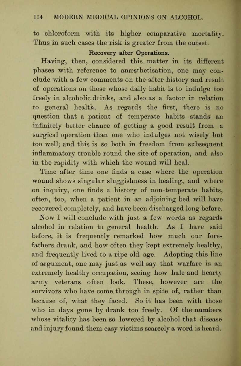 to chloroform with its higher comparative mortality. Thus in such cases the risk is greater from the outset. Recovery after Operations. Having, then, considered this matter in its different phases with reference to angesthetisation, one may con- clude with a few comments on the after history and result of operations on those whose daily habii is to indulge too freely in alcoholic diinks, and hIso as a factor in relation to general health. As regards the first, there is no question that a patient of temperate habits stands an infinitely better chance of getting a good result from a surgical operation than one who indulges not wisely but too well; and this is so both in freedom from subsequent inflammatory trouble round the site of operation, and also in the rapidity with which the wound will heal. Time after time one finds a case where the operation wound shows singular sluggishness in healing, and where on inquiry, one finds a history of non-temperate habits, often, too, when a patient in an adjoining bed will have recovered completely, and have been discharged long before. Now I will conclude with just a few words as regards alcohol in relation to general health. As I hav'o said before, it is frequently remarked how much our fore- fathers drank, and how often they kept extremely healthy, and frequently lived to a ripe old age. Adopting this line of argument, one may just as well say that warfare is an extremely healthy occupation, seeing how hale and hearty army veterans often look. These, however are the survivors who have come through in spite of, rather than because of, what they faced. So it has been with those who in days gone by drank too freely. Of the numbers whose vitality has been so lowered by alcohol that disease and injury found them easy victims scarcely a word is heard.