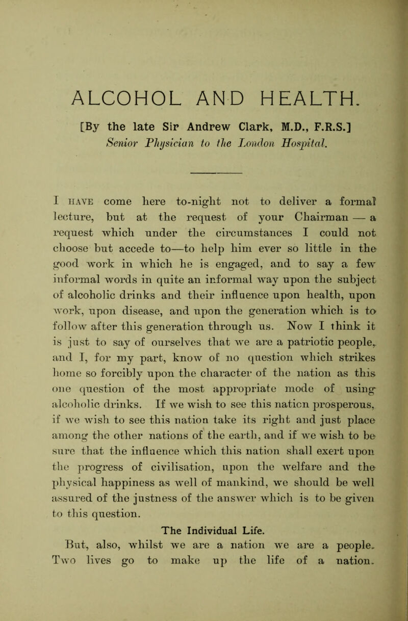 ALCOHOL AND HEALTH. [By the late Sir Andrew Clark, M.D., F.R.S.] Senior Fhjsician to the London Hospital. I HAVE come here to-night not to deliver a formal lecture, but at the request of your Chairman — a request which under the circumstances I could not choose but accede to—to help him ever so little in the good work in which he is engaged, and to say a few informal words in quite an informal way upon the subject of alcoholic drinks and their influence upon health, upon work, upon disease, and upon the generation which is to follow after this generation through us. Now I think it is just to say of ourselves that we are a patriotic people,, and I, for my part, know of no question which strikes home so forcibly upon the character of the nation as this one question of the most appropriate mode of using sdcoholic drinks. If we wish to see this nation prosperous, if we wish to see this nation take its right and just place among the other nations of the earth, and if we wish to be sure that the inflaence which this nation shall exert upon the progress of civilisation, upon the welfare and the pliysical happiness as well of mankind, we should be well assured of the justness of the ansAver Avhich is to be given to this question. The Individual Life. But, also, whilst we are a nation Ave are a people. Tavo lives go to make up the life of a nation.