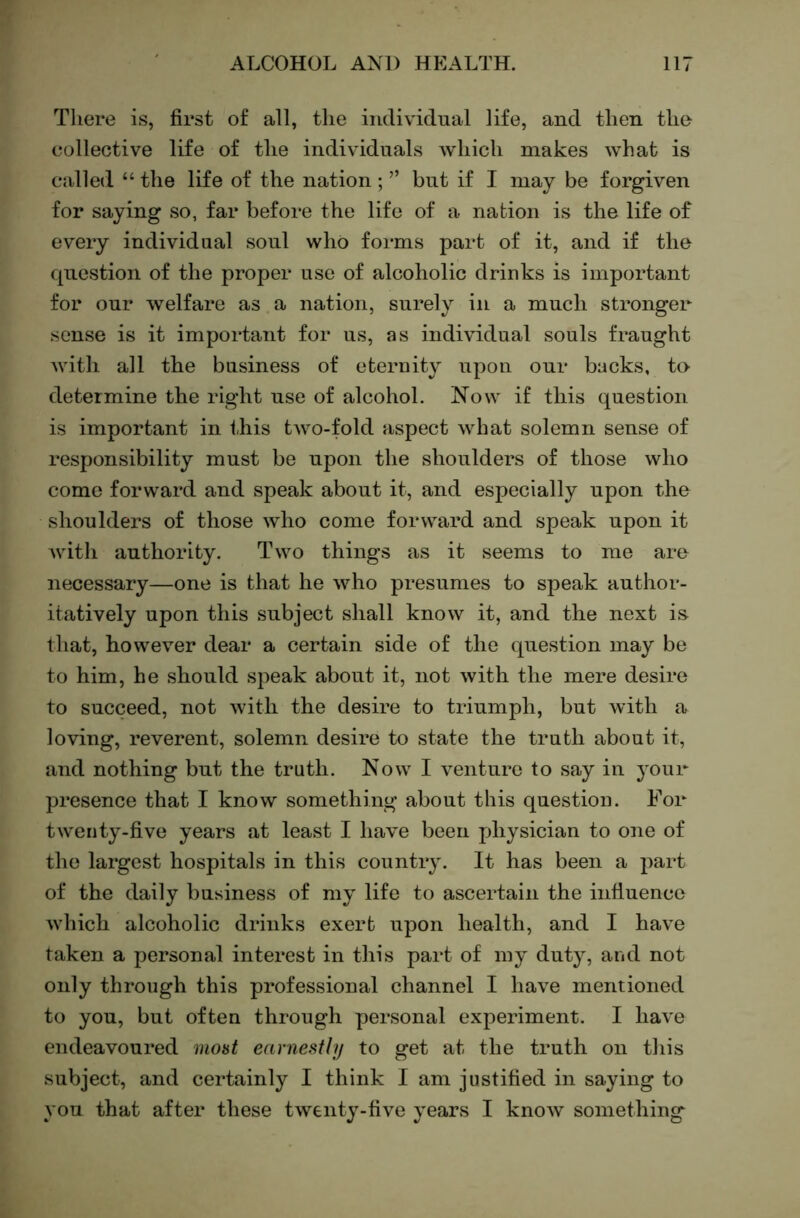 There is, first of all, the individual life, and then the collective life of the individuals which makes what is called “ the life of the nation ; ” but if I may be forgiven for saying so, far before the life of a nation is the life of every individual soul who forms part of it, and if the question of the proper use of alcoholic drinks is important for our welfare as a nation, surely in a much stronger sense is it important for us, as individual souls fraught Avith all the business of eternity upon our backs, te determine the right use of alcohol. Now if this question is important in this tAvo-fold aspect what solemn sense of responsibility must be upon the shoulders of those who come forward and speak about it, and especially upon the shoulders of those who come forward and speak upon it Avith authority. Two things as it seems to me are necessary—one is that he Avho presumes to speak author- itatively upon this subject shall knoAv it, and the next is that, howeA^er dear a certain side of the question may be to him, he should speak about it, not Avith the mere desire to succeed, not Avith the desire to triumph, but Avith a loving, reverent, solemn desire to state the truth about it, and nothing but the truth. Now I A-enture to say in j’our presence that I know something about this question. For tAverity-five years at least I haA^e been physician to one of the largest hospitals in this country. It has been a part of the daily business of my life to ascertain the influence AAdiich alcoholic drinks exert upon health, and I have taken a personal interest in this part of my duty, and not only through this professional channel I liaA^e mentioned to you, but often through personal experiment. I liaA'e endeavoured moat earnestly to get at the truth on this subject, and certainly I think I am justified in saying to you that after these tAventy-five years I knoAV something