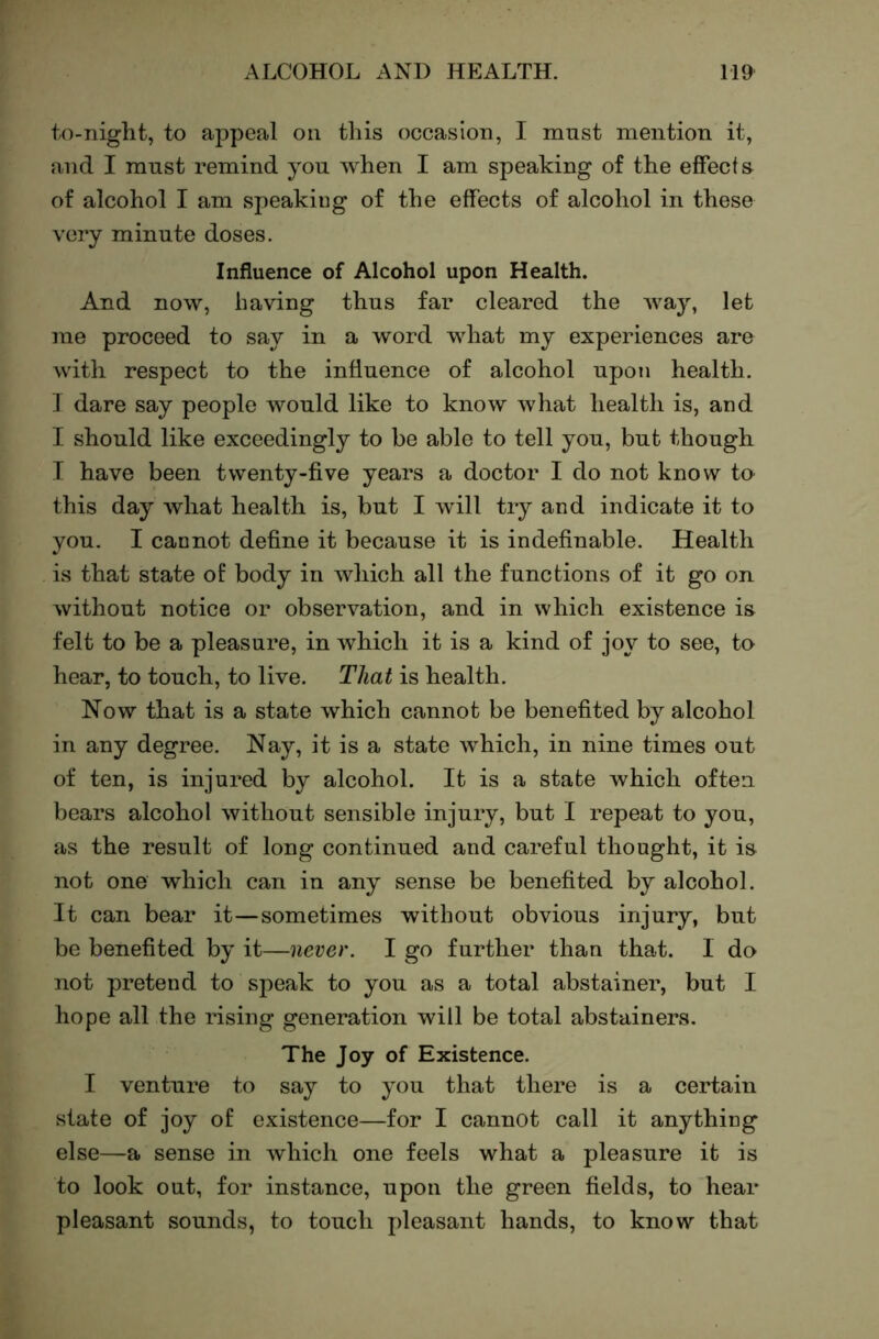 to-niglit, to appeal on this occasion, I must mention it, and I must remind you when I am speaking of the effects of alcohol I am speaking of the effects of alcohol in these very minute doses. Influence of Alcohol upon Health. And now, having thus far cleared the way, let me proceed to say in a word what my experiences are with respect to the influence of alcohol upon health. J dare say people would like to know what health is, and I should like exceedingly to be able to tell you, but though T have been twenty-five years a doctor I do not know to this day what health is, but I will try and indicate it to you. I cannot define it because it is indefinable. Health is that state of body in which all the functions of it go on without notice or observation, and in which existence is felt to be a pleasure, in which it is a kind of joy to see, to hear, to touch, to live. That is health. Now that is a state which cannot be benefited by alcohol in any degree. Nay, it is a state which, in nine times out of ten, is injured by alcohol. It is a state which often bears alcohol without sensible injury, but I repeat to you, as the result of long continued and careful thought, it is not one which can in any sense be benefited by alcohol. It can bear it—sometimes without obvious injury, but be benefited by it—never. I go further than that. I do not pretend to speak to you as a total abstainer, but I hope all the rising generation will be total abstainers. The Joy of Existence. I venture to say to you that there is a certain state of joy of existence—for I cannot call it anything else—a sense in which one feels what a pleasure it is to look out, for instance, upon the green fields, to hear pleasant sounds, to touch jdeasant hands, to know that