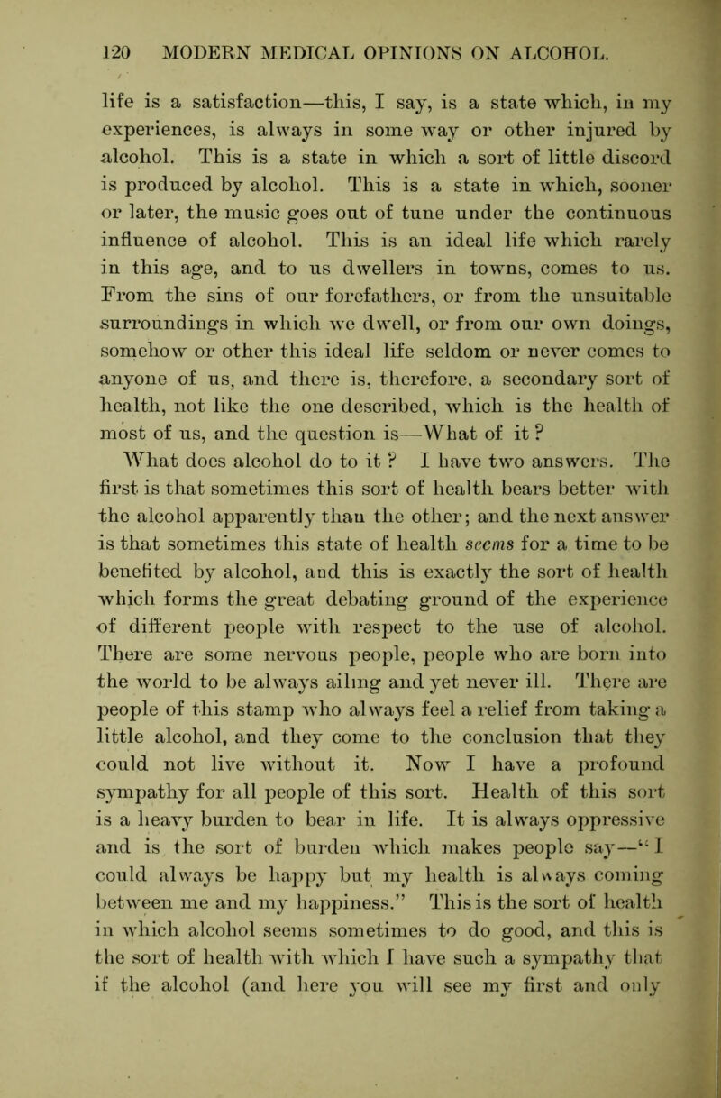 life is a satisfaction—this, I say, is a state which, in my experiences, is always in some way or other injured by alcohol. This is a state in which a sort of little discord is produced by alcohol. This is a state in which, sooner or later, the music goes out of tune under the continuous influence of alcohol. This is an ideal life which rarely in this age, and to ns dwellers in towns, comes to us. From the sins of our forefathers, or from the unsuitable surroundings in which we dwell, or from our own doings, somehow or other this ideal life seldom or never comes to anyone of ns, and there is, therefore, a secondary sort of health, not like the one described, which is the health of most of ns, and the question is—What of it ? What does alcohol do to it r* I have two answers. 'The first is that sometimes this sort of health bears better with the alcohol apparently than the other; and the next answer is that sometimes this state of health seems for a time to be benefited by alcohol, aud this is exactly the sort of health which forms the great debating ground of the experience of different people with respect to the use of alcohol. There are some nervous people, people who are born into the world to be always ailing and yet never ill. 'I’here ai*e people of this stamp Avho always feel a relief from taking a little alcohol, and they come to the conclusion that they could not live Avithont it. Now I haA’^e a profound sympathy for all people of this sort. Health of this sort is a heavy burden to bear in life. It is always oppressive and is the sort of burden Avhich makes people say—“ I could always be happy but my lioalth is always coming between me and my happiness.” This is the sort of health in Avhich alcohol seems sometimes to do good, and this is the sort of health Avith Avhich I have such a sympathy that if the alcohol (and here you Avill see my first and only