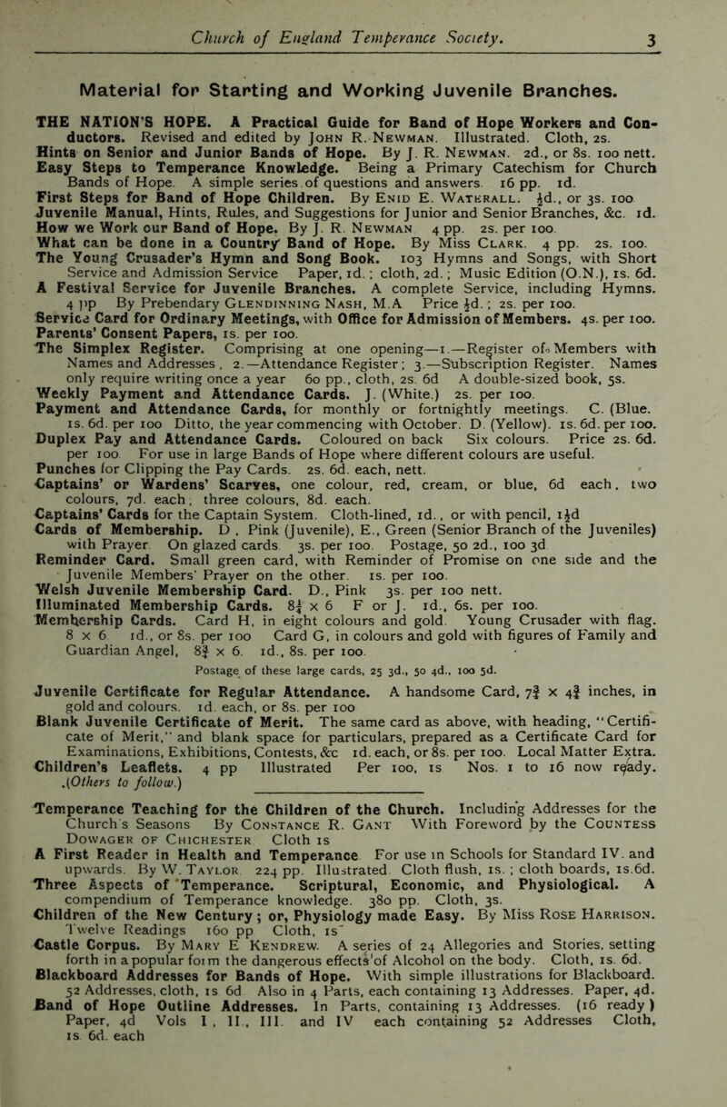 Material for Starting and Working Juvenile Branches. THE NATION'S HOPE. A Practical Guide for Band of Hope Workers and Con- ductors. Revised and edited by John R. Newman. Illustrated. Cloth, 2S. Hints on Senior and Junior Bands of Hope. By J. R. Newman. 2d., or 8s. 100 nett. Easy Steps to Temperance Knowledge. Being a Primary Catechism for Church Bands of Hope. A simple series , of questions arid answers. 16 pp. id. First Steps for Band of Hope Children. By Enid E. Waterall. ^d., or 3s. 100 Juvenile Manual, Hints. Rules, and Suggestions for Junior and Senior Branches, &c. id. How we Work our Band of Hope. By J. R. Newman 4 pp. 2s. per 100 What can be done in a Country Band of Hope. By Miss Clark. 4 pp. 2s. 100. The Young Crusader’s Hymn and Song Book. 103 Hymns and Songs, with Short Service and Admission Service Paper, id.; cloth, 2d.; Music Edition (O.N.), is. 6d. A Festival Service for Juvenile Branches. A complete Service, including Hymns. 4 ]>p By Prebendary Glendinning Nash, M.A Price ^d. ; 2S. per 100. Service Card for Ordinary Meetings, with Office for Admission of Members. 4s. per 100. Parents’ Consent Papers, is. per 100. The Simplex Register. Comprising at one opening—i.—Register of«Members with Names and Addresses , 2.—Attendance Register; 3.—Subscription Register. Names only require writing once a year 60 pp.. cloth, 2s. 6d A double-sized book, 5s. Weekly Payment and Attendance Cards. J. (White.) 2s. per 100. Payment and Attendance Cards, for monthly or fortnightly meetings. C. (Blue. IS. 6d. per 100 Ditto, the year commencing with October. D. (Yellow), is. 6d. per 100. Duplex Pay and Attendance Cards. Coloured on back Six colours. Price 2s. 6d. per 100 For use in large Bands of Hope where different colours are useful. Punches for Clipping the Pay Cards. 2S. 6d. each, nett. Captains’ or Wardens’ Scarves, one colour, red, cream, or blue, 6d each, two colours, yd. each. three colours, 8d. each. Captains’ Cards for the Captain System. Cloth-lined, id.. or with pencil, ijd Cards of Membership. D , Pink (Juvenile). E., Green (Senior Branch of the Juveniles) with Prayer On glazed cards 3s. per 100. Postage, 50 2d., 100 3d Reminder Card. Small green card, with Reminder of Promise on one side and the Juvenile Members' Prayer on the other, is. per 100. Welsh Juvenile Membership Card. D., Pink 3s. per 100 nett. Illuminated Membership Cards. 8J x 6 F or J. id.. 6s. per 100. Membership Cards. Card H, in eight colours and gold. Young Crusader with flag. 8x6 id., or 8s. per 100 Card G. in colours and gold with figures of Family and Guardian Angel, 8J x 6. id.. 8s. per 100. Postage of these large cards, 25 3d., 50 4d., too 3d. Juvenile Certificate for Regular Attendance. A handsome Card, 7J x 4I inches, in gold and colours, id. each, or 8s. per 100 Blank Juvenile Certificate of Merit. The same card as above, with heading, “Certifi- cate of Merit,’’ and blank space for particulars, prepared as a Certificate Card for Examinations, Exhibitions, Contests. &c id. each, or 8s. per 100. Local Matter Extra. Children’s Leaflets. 4 pp Illustrated Per 100. is Nos. i to 16 now r^’ady. .(Others to follow.) Temperance Teaching for the Children of the Church. Including Addresses for the Church s Seasons By Constance R. Gant With Foreword by the Countess Dowager of Chichester Cloth is A First Reader in Health and Temperance For use in Schools for Standard IV. and upwards. By W. Taylor 224 pp. Illustrated Cloth flush, is. ; cloth boards, is.6d. Three Aspects of 'Temperance. Scriptural, Economic, and Physiological. A compendium of Temperance knowledge. 380 pp. Cloth. 3s. Children of the New Century; or. Physiology made Easy. By Miss Rose Harrison. Twelve Readings 160 pp Cloth, is' Castle Corpus. By Mary E Kendrew. A series of 24 Allegories and Stories, setting forth in a popular foim the dangerous effects'of Alcohol on the body. Cloth, is. 6d. Blackboard Addresses for Bands of Hope. With simple illustrations for Blackboard. 52 Addresses, cloth, is 6d Also in 4 Parts, each containing 13 Addresses. Paper, 4d. Band of Hope Outline Addresses. In Parts, containing 13 Addresses. (16 ready ) Paper, 4d Vols I . II . III. and IV each containing 52 Addresses Cloth. IS 6d. each