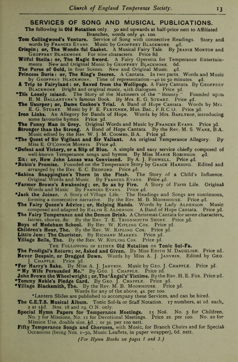 SERVICES OF SONG AND MUSICAL PUBLICATIONS. The following in Old Notation only. 50 and upwards at half-price nett to Affiliated Branches, words only 4s. 100. Tom Collingwood's Venture. Service of Song with connective Readings. Story and words by Frances Evans. Music by Geoffrey Blackmore. 4d. Crispin; or, The Wonde.'ful Casket. A Musical Fairy Tale. By Jeanie Morton and Geoffrey Blackmore For nine characters. Price 8d. Wilful Stella: or, The Magic Sword. A Fairy Operetta for Temperance Entertain- ments New and Original Music by Geoffrey Blackmore. 6d. The Purse of Gold, in four Scenes. New and Original Music. 4d. Princess Doris: or. The King’s Decree. A Cantata. In two parts. Words and Music by Geoffrey Blackmore. Time of representation—40 to 50 minutes. 4d. A Trip to Fairyland: or. Saved from the Wollipogs. A Fairy Cantata. By Geoffrev Blackmore Bright and original music, v\ith dialogues. Price 3d. *Th*e Lonely island. The Story of tlie Mutineers of the  Bounty.” Founded upon. R. M. Ballantyne’s famous Book. By Mrs. E. G. Stuart. Price 4d. The Usurper; or. Dame Cuckoo’s Trial. A Band of Hope Cantata, Words by Mrs E. G. Stuart. Music by F. E. Fletcher, Mus. Bac., F.R.C.O. Price 3d. Iron Links. An Allegory for Bands of Hope. Words by Mrs. Barltrop, introducing some favourite hymns. Price 3d. The Funny Man in Grey. Original Words and Music by Prances Evans. Price 3d. Stronger than the Strong. A Band of Hope Cantata. By the Rev. M. S. Ware, B.A. Music edited by the Rev. W. J. M. Coombs. B.A. Price 3d. •The Quest of Sir Vigilant and Sir Valiant. An original Temperance Allegory. By Miss E. O’Connor Morris. Price 4d. •Defeat and Victory, or a Slip of Blue. A simple and easy service chiefly composed of well-known Temperance songs and hymns. By Miss Marie Robinson. 4d. Zit: or. How John Lucas was Convinced. By A. J. Foxwell. Price 4d. •Robin’s Promise. Founded on the Temperance Story by Grace Harding. Edited and arranged by the Rev. E. C. Bedford. Price 4d. •Sabina Snappington’s Thorn in the Flesh. The Story of a Child's Influence. Original Words and Music. By Frances Evans Price 4d. •Farmer Brown’s Awakening; or, So as by Fire. A Story of Farm Life. Original Words and Music By Frances Evans. Price 4d. •Jack the Joiner. A Story of Village Life. The Readings and Songs are continuous, forming a consecutive narrative By the Rev. M. B. Moorhouse. Price 4d. The Fairy Queen’s Advice; or. Helping Hands. Words by Lady Alderson. Music composed and adapted by Ralph E.Alderson. A Band of Hope Cantata. Price 3d. The Fairy Temperance and the Demon Drink. A Christmas Cantata for seven characters,, fairies, chorus, &c. By the Rev. T. E. Teignmouth Shore. Price 3d. Boys of Medeham School. By Rev. W. Kipling Cox. Price 3d. Children’s Hour, The. By the Rev. W. Kipling Cox. Price 3d. Little Jem: The Chorister. By Richard Markes. Price 3d. Village Bells, The. By the Rev. W. Kipling Cox. Price 3d. The Following in either Old Notation or Tonic Sol-Fa. The Prodigal’s Return; or, Asked and Given. By Miss Edith M. Dauglish. Price 2d. Never Despair, or Dragged Down. Words by Miss A. J. Janvrin. Edited by Geo. J Chapple. Price 3d. •For Harry’s Sake. By Miss A. J. Janvrin. Music by Geo. J. Chapple. Price 3d. “My Wife Persuaded Me.” By Geo J. Chapple. Price 2d. John Brown the Wheelwright; or. The‘Angel’s’Victims. By the Rev. H.E. Fox. Price 2d.. •Tommy Noble’s Pledge Card. By Geo. J. Chapple. Price 3d. •Village Blacksmith, The. By the Rev. M. B. Moorhouse. Price 3d. Words for any of the above, 4s. per 100. •Lantern Slides are published to accompany these Services, and can be hired. The C.E.T.S. Musical Album. Tonic Sol-fa or Staff Notation. 17 numbers, at id. each, 2 at i^d. Nos. 18 and 19, O N. only. Special Hymn Papers for Temperance Meetings. 15 Nos. No. 5 for Children, No. 7 for Missions, No. ii for Devotional Meetings. Price 2S. per 100. No. 20 for Mission Use. double size, ^d. ; or 3s. per 100 nett. Fifty Temperance Songs and Choruses, with Music, for Branch Choirs and for Special Occasions (being Nos. 1-50, Music Leaflets, in paper wrapper), 6d. nett.