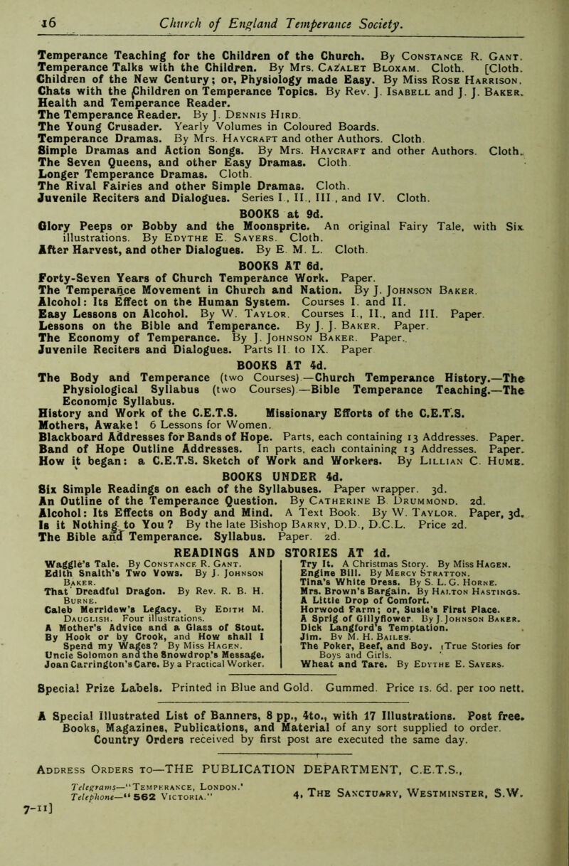 Temperance Teaching for the Children of the Church. By Constance R. Gant. Temperance Talks with the Children. By Mrs. Cazalet Bloxam. Cloth. [Cloth. Children of the New Century; or, Physiology made Easy. By Miss Rose Harrison. Chats with the Children on Temperance Topics. By Rev. J. Isabell and J. J. Baker. Health and Temperance Reader. The Temperance Reader. By J. Dennis Hird. The Young Crusader. Yearly Volumes in Coloured Boards. Temperance Dramas. By Mrs. Haycraft and other Authors. Cloth. Simple Dramas and Action Songs. By Mrs. Haycraft and other Authors. Cloth. The Seven Queens, and other Easy Dramas. Cloth Longer Temperance Dramas. Cloth. The Rival Fairies and other Simple Dramas. Cloth. Juvenile Reciters and Dialogues. Series I , II., Ill , and IV. Cloth. BOOKS at 9d. Glory Peeps or Bobby and the Hoonsprite. An original Fairy Tale, with Six illustrations. By Edythe E. Sayers. Cloth. After Harvest, and other Dialogues. By E. M. L. Cloth. BOOKS AT 6d. Forty-Seven Years of Church Temperance Work. Paper. The Temperance Movement in Church and Nation. By J. Johnson Baker. Alcohol: Its Effect on the Human System. Courses I. and II. Easy Lessons on Alcohol. By W. Taylor. Courses I., II.. and III. Paper. Lessons on the Bible and Temperance. By J.J. Baker. Paper. The Economy of Temperance. By J. Johnson Baker. Paper.. Juvenile Reciters and Dialogues. Parts II to IX. Paper BOOKS AT 4d. The Body and Temperance (two Courses)—Church Temperance History.—The Physiological Syllabus (two Courses).—Bible Temperance Teaching.—The Economic Syllabus. History and Work of the C.E.T.S. Missionary Efforts of the C.E.T.S. Mothers, Awake! 6 Lessons for Women. Blackboard Addresses for Bands of Hope. Parts, each containing 13 Addresses. Paper. Band of Hope Outline Addresses. In parts, each containing 13 Addresses. Paper. How it began: a C.E.T.S. Sketch of Work and Workers. By Lillian C. Hume. BOOKS UNDER 4d. Six Simple Readings on each of the Syllabuses. F^per wrapper. 3d. An Outline of the Temperance Question. By Catherine B Drummond. 2d. Alcohol: Its Effects on Body and Mind. A Text Book. By W. Taylor. Paper, 3d. Is it Nothing.to You? By the late Bishop Barry, D.D., D.C.L. Price 2d. The Bible aM Temperance. Syllabus. Paper. 2d. READINGS AND STORIES AT Id. Waggles Tale. By Constance R. Gant. Edith Snatth’s Two Vows. By J. Johnson Baker. That' Dreadful Dragon. By Rev. R. B. H. Burne. Caleb Merridew’s Legacy. By Edith M. Dauglish. Four illustrations. A Mother’s Advice and a Glass of Stout. By Hook or by Crook, and How shall I Spend my Wages? By Miss Hagen. Uncle Solomon and the Snowdrop’s Message. Joan Carrington’s Care. By a Practical Worker. Try It. A Christmas Story. By Miss Hagen. Engine Bill. By Mercy Stratton. Tina’s White Dress. By S. L. G. Horne. Mrs. Brown’s Bargain. By Hai.ton Hastings. A Little Drop of Comfort. Horwood Farm; or, Susie's First Place. A Sprig of Gillyflower. By).Johnson Baker. Dick Langford’s Temptation. Jim. Bv M. H. Bailes. The Poker, Beef, and Boy. iTrue Stories for Boys and Girls. Wheat and Tare. By Edythe E. Savers. Special Prize Labels. Printed in Blue and Gold. Gummed. Price is. 6d. per 100 nett. A Special Illustrated List of Banners, 8 pp., 4to., with 17 Illustrations. Post free* Books, Magazines, Publications, and Material of any sort supplied to order. Country Orders received by first post are executed the same day. Address Orders to—THE PUBLICATION DEPARTMENT. C.E.T.S., Temperance, London.’ Telephone—5B2 Victoria. 4, The Sanctuary, Westminster, S.W.