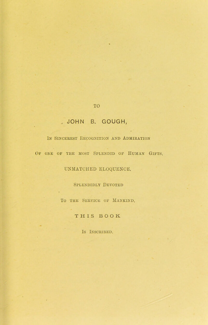 TO JOHN B. GOUGH, In Sincerest Recognition and Admiration Of one of the most Splendid of Human Gifts, UNMATCHED ELOQUENCE. Splendidly Devoted To the Service of Mankind, THIS BOOK Is Inscribed.