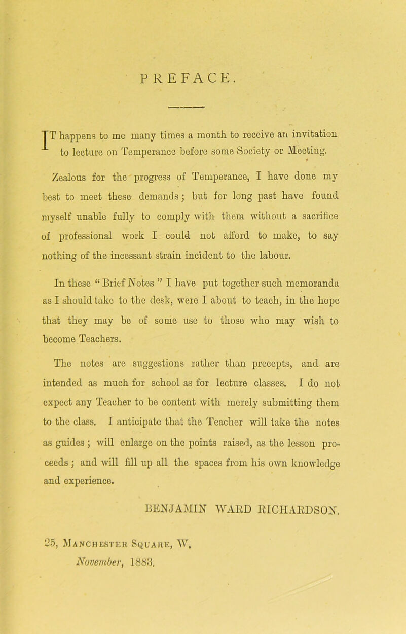 PREFACE. TT happens to me many times a month to receive an invitation 1 to lecture on Temperance before some Society or Meeting. Zealous for the progress of Temperance, I have clone my best to meet these demands; but for long past have found myself unable fully to comply with them without a sacrifice of professional work I could not afford to make, to say nothing of the incessant strain incident to the labour. In these “ Brief Notes ” I have put together such memoranda as I should take to the desk, were I about to teach, in the hope that they may be of some use to those who may wish to become Teachers. The notes are suggestions rather than precepts, and are intended as much for school as for lecture classes. I do not expect any Teacher to be content with merely submitting them to the class. I anticipate that the Teacher will take the notes as guides ; will enlarge on the points raised, as the lesson pro- ceeds ; and will fill up all the spaces from his own knowledge and experience. BENJAMIN WARD RICHARDSON. 25, Manchester Square, W. November, 1888.