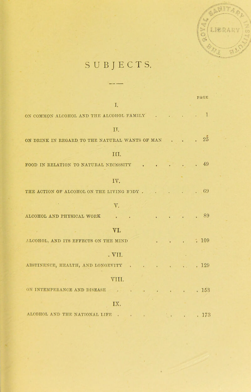 SUBJECTS. i. ON COMMON ALCOHOL AND THE ALCOHOL FAMILY IT. ON DEINK IN KEGARD TO THE NATURAL WANTS OF MAN III. FOOD IN RELATION TO NATURAL NECESSITY IV. THE ACTION OF ALCOHOL ON THE LIVING BODY . V. ALCOHOL AND PHYSICAL WORK VI. ALCOHOL, AND ITS EFFECTS ON THE MIND . VII. ABSTINENCE, HEALTH, AND LONGEVITY VIII. ON INTEMPERANCE AND DISEASE IX. PAGE . 25 . 49 69 89 . 109 . 129 . 153 ALCOHOL AND THE NATIONAL LIFE . . 173