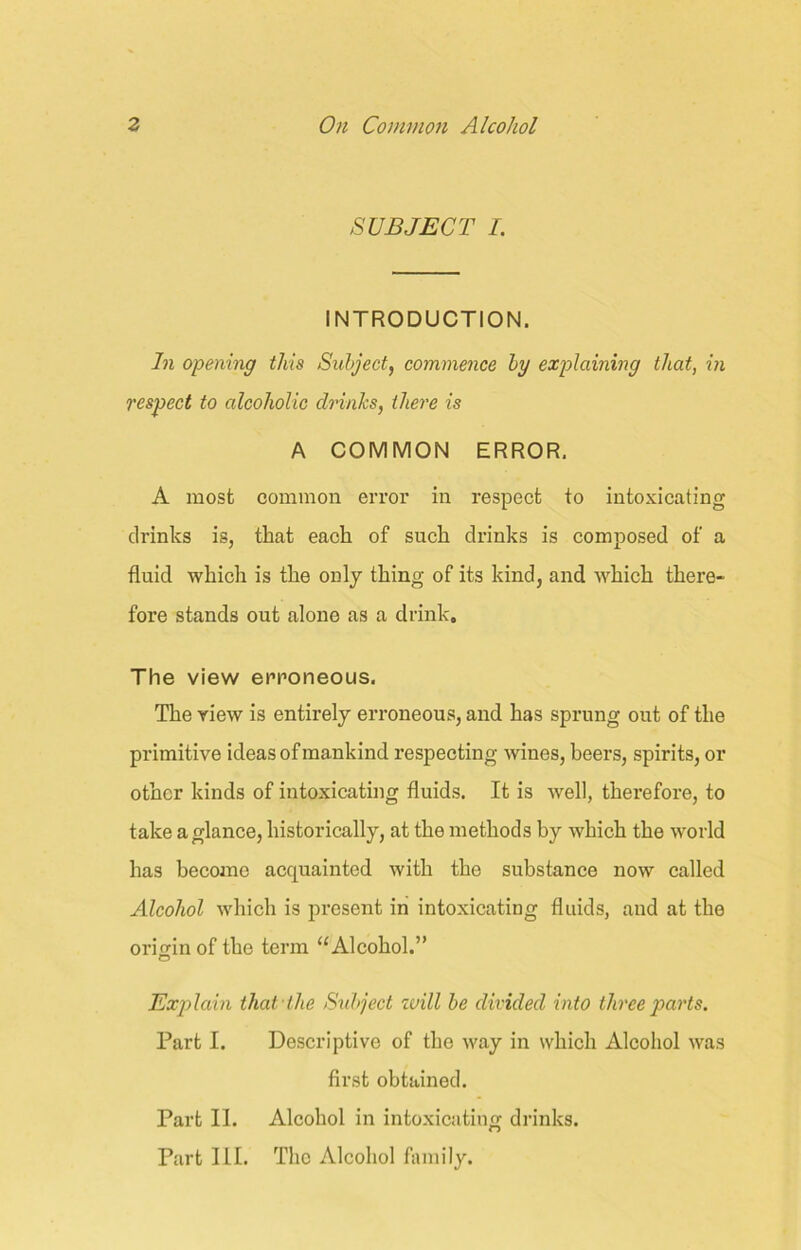 SUBJECT I. INTRODUCTION. In opening this Subject, commence by explaining that, in respect to alcoholic drinks, there is A COMMON ERROR. A most common error in respect to intoxicating drinks is, that each of such drinks is composed of a fluid which is the only thing of its kind, and which there- fore stands out alone as a drink. The view erroneous. The riew is entirely erroneous, and has sprung out of the primitive ideas of mankind respecting wines, beers, spirits, or other kinds of intoxicating fluids. It is well, therefore, to take a glance, historically, at the methods by which the world has become acquainted with the substance now called Alcohol which is present in intoxicating fluids, and at the origin of the term “Alcohol.” Explain that the Subject will be divided into three parts. Part I. Descriptive of the way in which Alcohol was first obtained. Part II. Alcohol in intoxicating drinks. Part III. The Alcohol family.