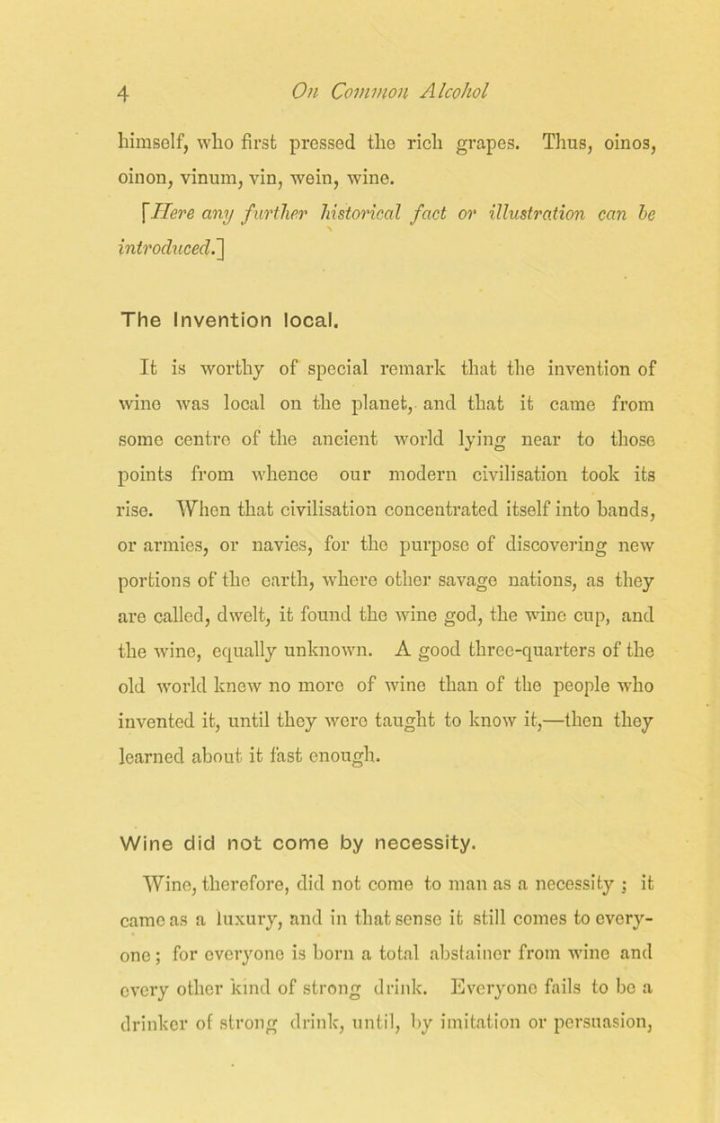himself, who first pressed the rich grapes. Tlius, oinos, oinon, vinum, vin, wein, wine. \Here any further historical fact or illustration can he \ introduced The Invention local. It is worthy of special remark that the invention of wine was local on the planet, and that it came from some centre of the ancient world lying near to those points from whence our modern civilisation took its rise. When that civilisation concentrated itself into bands, or armies, or navies, for the purpose of discovering new portions of the earth, where other savage nations, as they are called, dwelt, it found the wine god, the wine cup, and the wine, equally unknown. A good three-quarters of the old world knew no more of wine than of the people who invented it, until they were taught to know it,—then they learned about it fast enough. Wine did not come by necessity. Wine, therefore, did not come to man as a necessity ; it came as a luxury, and in that sense it still comes to every- one ; for everyone is born a total abstainer from wine and every other kind of strong drink. Everyone fails to be a drinker of strong drink, until, by imitation or persuasion,