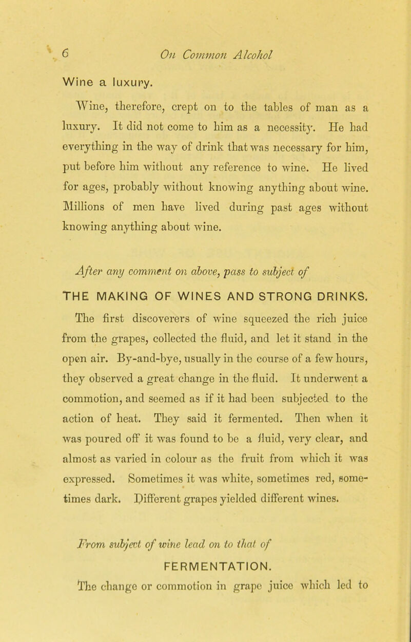 Wine a luxury. Wine, therefore, crept on to the tables of man as a luxury. It did not come to him as a necessfiy. He had everything in the way of drink that was necessary for him, put before him without any reference to wine. He lived for ages, probably without knowing anything about wine. Millions of men have lived during past ages without knowing anything about wine. After any comment on above, pass to subject of THE MAKING OF WINES AND STRONG DRINKS. The first discoverers of wine squeezed the rich juice from the grapes, collected the fluid, and let it stand in the open air. By-and-bye, usually in the course of a few hours, they observed a great change in the fluid. It underwent a commotion, and seemed as if it had been subjected to the action of heat. They said it fermented. Then when it was poured off it was found to be a fluid, very clear, and almost as varied in colour as the fruit from which it was expressed. Sometimes it was white, sometimes red, some- times dark. Different grapes yielded different wines. From subject of wine lead on to that of FERMENTATION. The change or commotion in grape juice which led to