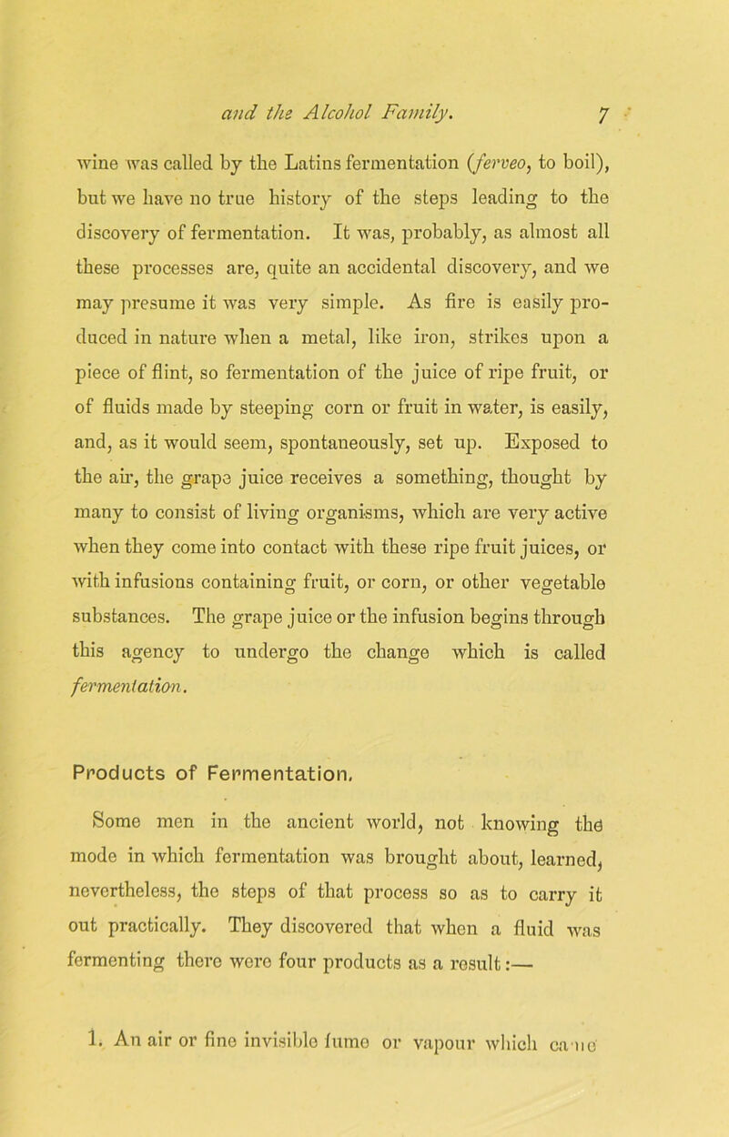 wine was called by the Latins fermentation (ferveo, to boil), but we have no true history of the steps leading to the discovery of fermentation. It was, probably, as almost all these processes are, quite an accidental discovery, and we may presume it was very simple. As fire is easily pro- duced in nature when a metal, like iron, strikes upon a piece of flint, so fermentation of the juice of ripe fruit, or of fluids made by steeping corn or fruit in water, is easily, and, as it would seem, spontaneously, set up. Exposed to the air, the grape juice receives a something, thought by many to consist of living organisms, which are very active when they come into contact with these ripe fruit juices, or with infusions containing fruit, or corn, or other vegetable substances. The grape juice or the infusion begins through this agency to undergo the change which is called fermentation. Products of Fermentation, Some men in the ancient world, not knowing the mode in which fermentation was brought about, learned, nevertheless, the steps of that process so as to carry it out practically. They discovered that when a fluid was fermenting there were four products as a result:— 1. An air or fine invisible fume or vapour which ca ne