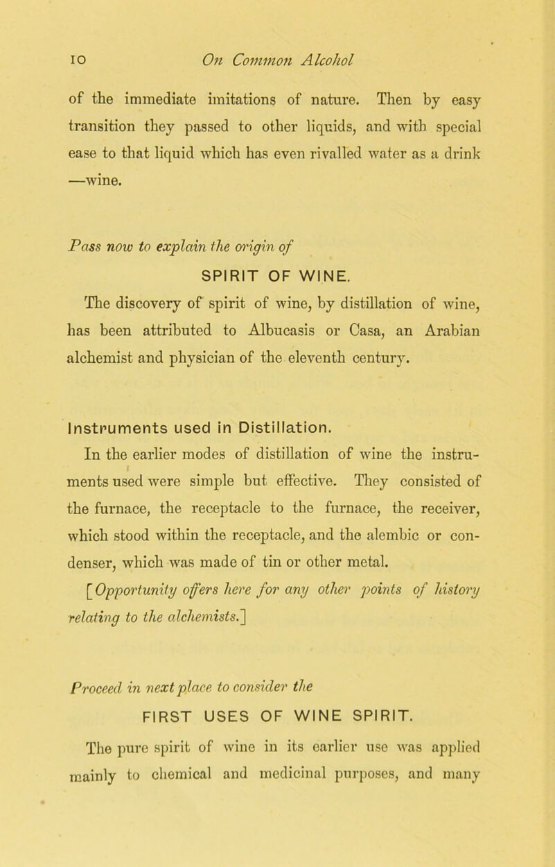 of the immediate imitations of nature. Then by easy transition they passed to other liquids, and with special ease to that liquid which has even rivalled water as a drink —wine. Pass now to explain the origin of SPIRIT OF WINE. The discovery of spirit of wine, by distillation of wine, has been attributed to Albucasis or Casa, an Arabian alchemist and physician of the eleventh century. Instruments used in Distillation. In the earlier modes of distillation of wine the instru- / ments used were simple but effective. They consisted of the furnace, the receptacle to the furnace, the receiver, which stood within the receptacle, and the alembic or con- denser, which was made of tin or other metal. [Opportunity offers here for any other points of history relating to the alchemists.] Proceed in next place to consider the FIRST USES OF WINE SPIRIT. The pure spirit of wine in its earlier use was applied mainly to chemical and medicinal purposes, and many