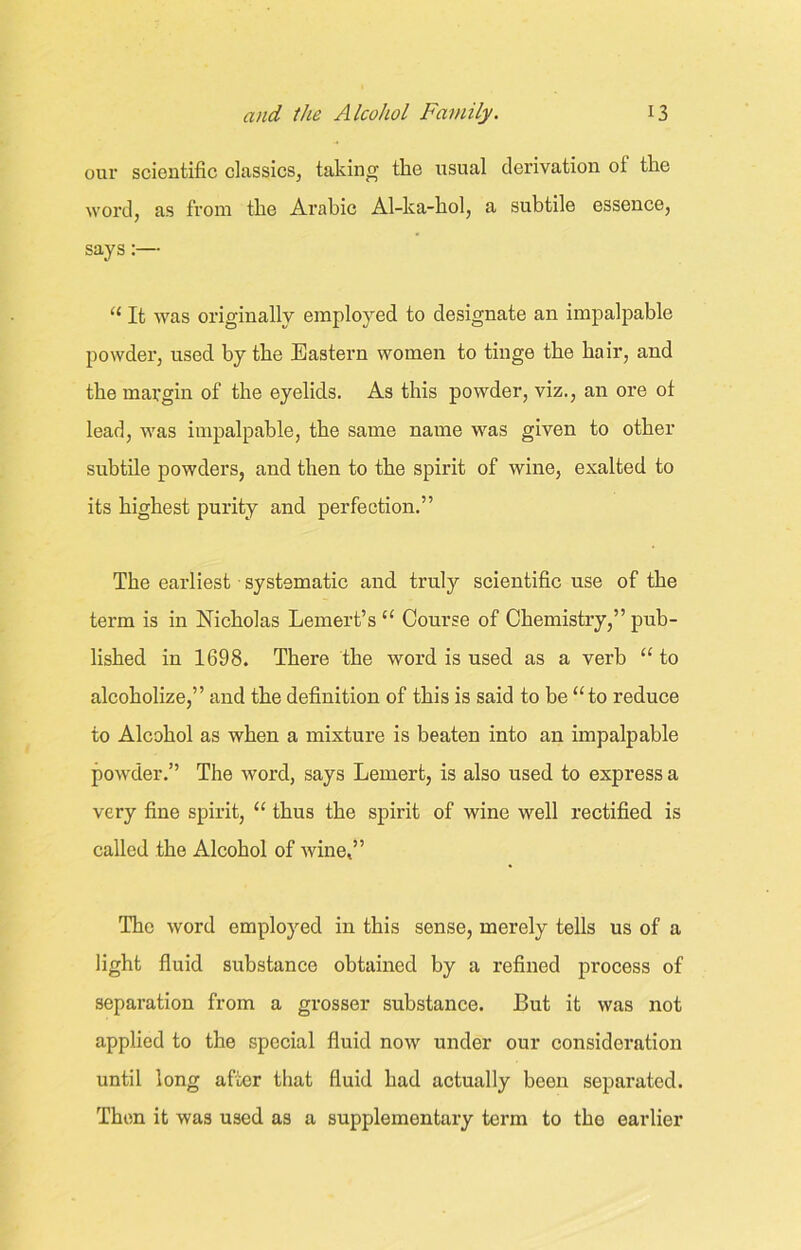 our scientific classics, taking the usual derivation oi the word, as from the Arabic Al-ka-hol, a subtile essence, says:— “ It was originally employed to designate an impalpable powder, used by the Eastern women to tinge the hair, and the margin of the eyelids. As this powder, viz., an ore ot lead, was impalpable, the same name was given to other subtile powders, and then to the spirit of wine, exalted to its highest purity and perfection.” The earliest systematic and truly scientific use of the term is in Nicholas Lemert’s “ Course of Chemistry,” pub- lished in 1698. There the word is used as a verb “ to alcoholize,” and the definition of this is said to be “to reduce to Alcohol as when a mixture is beaten into an impalpable powder.” The word, says Lemert, is also used to express a very fine spirit, “ thus the spirit of wine well rectified is called the Alcohol of wine,” The word employed in this sense, merely tells us of a light fluid substance obtained by a refined process of separation from a grosser substance. But it was not applied to the special fluid now under our consideration until long after that fluid had actually been separated. Then it was used as a supplementary term to the earlier