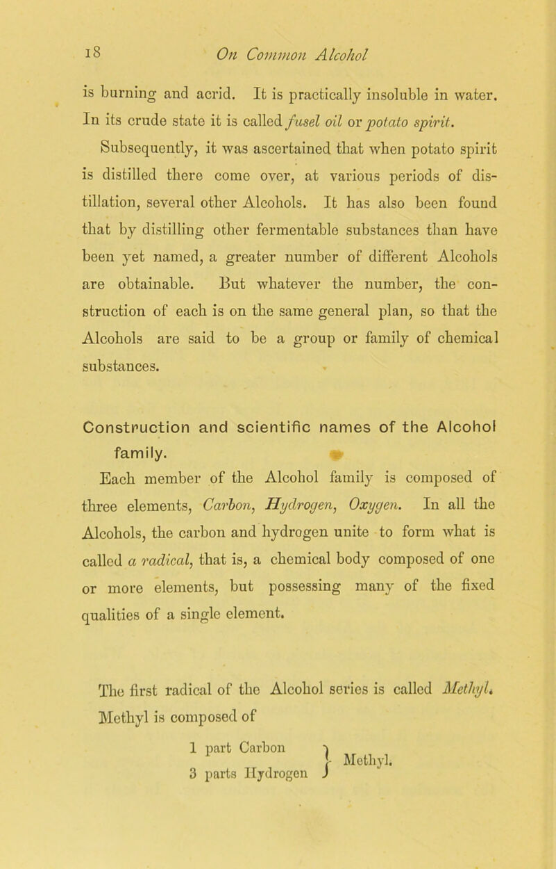 is burning and acrid. It is practically insoluble in water. In its crude state it is called fusel oil or potato spirit. Subsequently, it was ascertained that when potato spirit is distilled there come over, at various periods of dis- tillation, several other Alcohols. It has also been found that by distilling other fermentable substances than have been yet named, a greater number of different Alcohols are obtainable. But whatever the number, the con- struction of each is on the same general plan, so that the Alcohols are said to be a group or family of chemical substances. Construction and scientific names of the Alcohol family. Each member of the Alcohol family is composed of three elements, Carbon, Hydroyen, Oxygen. In all the Alcohols, the carbon and hydrogen unite to form what is called a radical, that is, a chemical body composed of one or more elements, but possessing many of the fixed qualities of a single element. The first radical of the Alcohol series is called MethyU Methyl is composed of 1 part Carbon | Methyl. 3 parts Hydrogen J