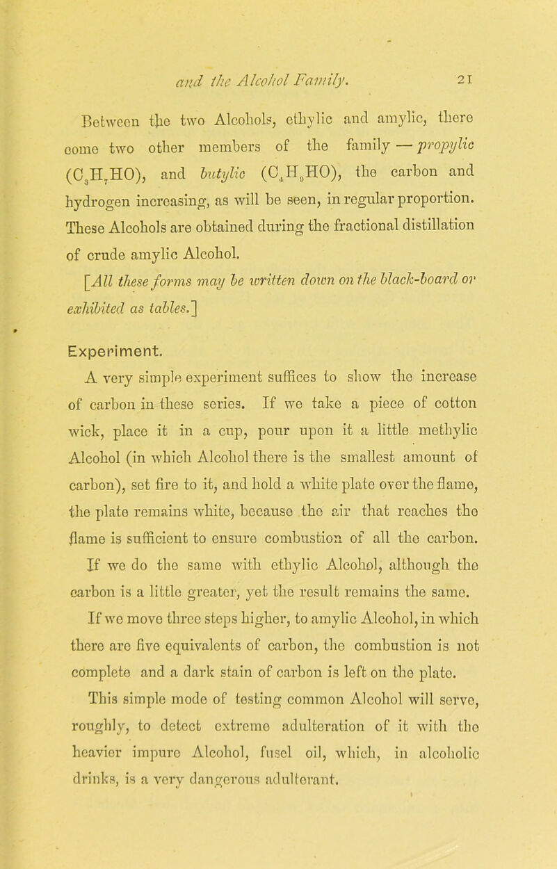 Between tjie two Alcohol?, ethylic and amylic, there come two other members of the family — propylie (C3H.HO), and butylie (C4H0HO), the carbon and hydrogen increasing, as will be seen, in regular proportion. These Alcohols are obtained during the fractional distillation of crude amylic Alcohol. [All these forms may be written doicn on the black-board or exhibited as tables. ] Experiment. A very simple experiment suffices to show the increase of carbon in these series. If we take a piece of cotton wick, place it in a cup, pour upon it a little methylic Alcohol (in which Alcohol there is the smallest amount of carbon), set fire to it, and hold a white plate over the flame, the plate remains white, because the air that reaches the flame is sufficient to ensure combustion of all the carbon. If we do the same with ethylic Alcohol, although the carbon is a little greater, yet the result remains the same. If we move three steps higher, to amylic Alcohol, in which there are five equivalents of carbon, the combustion is not complete and a dark stain of carbon is left on the plate. This simple mode of testing common Alcohol will serve, roughly, to detect extreme adulteration of it with the heavier impure Alcohol, fusel oil, which, in alcoholic drinks, is a very dangerous adulterant.