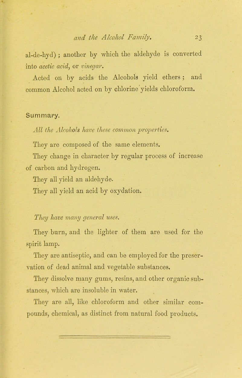 al-de-hyd) ; another by which the aldehyde is converted into acetic acid, or vinegar. Acted on by acids the Alcohols yield ethers; and common Alcohol acted on by chlorine yields chloroform. Summary. All the Alcohols have these common properties. They are composed of the same elements. They change in character by regular process of increase of carbon and hydrogen. They all yield an aldehyde. They all yield an acid by oxydation. They have many general uses. They burn, and the lighter of them are used for tho spirit lamp. They are antiseptic, and can be employed for the preser- vation of dead animal and vegetable substances. They dissolve many gums, resins, and other organic sub- stances, which are insoluble in water. They are all, like chloroform and other similar com- pounds, chemical, as distinct from natural food products.